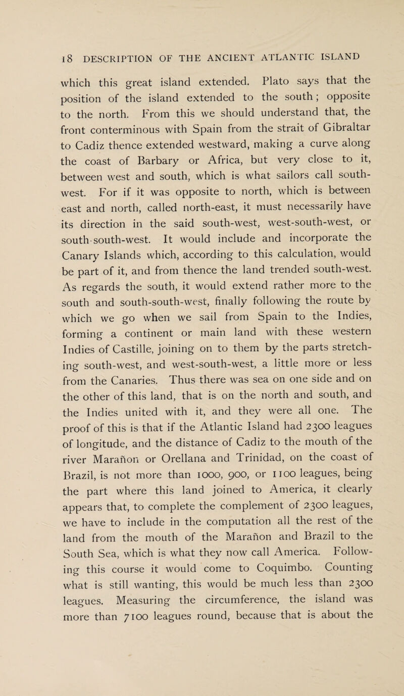 which this great island extended. Plato says that the position of the island extended to the south; opposite to the north. From this we should understand that, the front conterminous with Spain from the strait of Gibraltar to Cadiz thence extended westward, making a curve along the coast of Barbary or Africa, but very close to it, between west and south, which is what sailors call south¬ west. For if it was opposite to north, which is between east and north, called north-east, it must necessarily have its direction in the said south-west, west-south-west, or south-south-west. It would include and incorporate the Canary Islands which, according to this calculation, would be part of it, and from thence the land trended south-west. As regards the south, it would extend rather more to the south and south-south-west, finally following the route by which we go when we sail from Spain to the Indies, forming a continent or main land with these western Indies of Castille, joining on to them by the parts stretch¬ ing south-west, and west-south-west, a little more or less from the Canaries. Thus there was sea on one side and on the other of this land, that is on the north and south, and the Indies united with it, and they were all one. The proof of this is that if the Atlantic Island had 2300 leagues of longitude, and the distance of Cadiz to the mouth of the river Maranon or Orellana and Trinidad, on the coast of Brazil, is not more than 1000, 900, or 1100 leagues, being the part where this land joined to America, it clearly appears that, to complete the complement of 2300 leagues, we have to include in the computation all the rest of the land from the mouth of the Maranon and Brazil to the South Sea, which is what they now call America. Follow¬ ing this course it would come to Coquimbo. Counting what is still wanting, this would be much less than 2300 leagues. Measuring the circumference, the island was more than 7100 leagues round, because that is about the