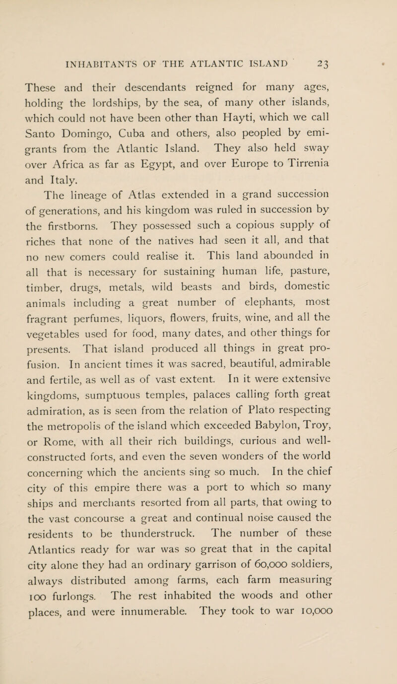 These and their descendants reigned for many ages, holding the lordships, by the sea, of many other islands, which could not have been other than Hayti, which we call Santo Domingo, Cuba and others, also peopled by emi¬ grants from the Atlantic Island. They also held sway over Africa as far as Egypt, and over Europe to Tirrenia and Italy. The lineage of Atlas extended in a grand succession of generations, and his kingdom was ruled in succession by the firstborns. They possessed such a copious supply of riches that none of the natives had seen it all, and that no new comers could realise it. This land abounded in all that is necessary for sustaining human life, pasture, timber, drugs, metals, wild beasts and birds, domestic animals including a great number of elephants, most fragrant perfumes, liquors, flowers, fruits, wine, and all the vegetables used for food, many dates, and other things for presents. That island produced all things in great pro¬ fusion. In ancient times it was sacred, beautiful, admirable and fertile, as well as of vast extent. In it were extensive kingdoms, sumptuous temples, palaces calling forth great admiration, as is seen from the relation of Plato respecting the metropolis of the island which exceeded Babylon, Troy, or Rome, with all their rich buildings, curious and well- constructed forts, and even the seven wonders of the world concerning which the ancients sing so much. In the chief city of this empire there was a port to which so many ships and merchants resorted from all parts, that owing to the vast concourse a great and continual noise caused the residents to be thunderstruck. The number of these Atlantics ready for war was so great that in the capital city alone they had an ordinary garrison of 60,000 soldiers, always distributed among farms, each farm measuring 100 furlongs. The rest inhabited the woods and other places, and were innumerable. They took to war 10,000