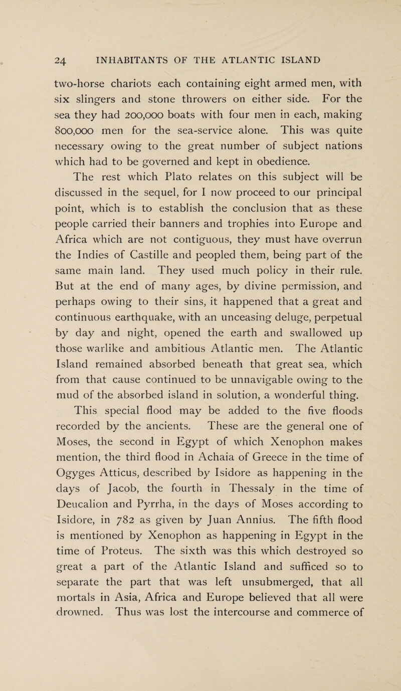 two-horse chariots each containing eight armed men, with six slingers and stone throwers on either side. For the sea they had 200,000 boats with four men in each, making 800,000 men for the sea-service alone. This was quite necessary owing to the great number of subject nations which had to be governed and kept in obedience. The rest which Plato relates on this subject will be discussed in the sequel, for I now proceed to our principal point, which is to establish the conclusion that as these people carried their banners and trophies into Europe and Africa which are not contiguous, they must have overrun the Indies of Castille and peopled them, being part of the same main land. They used much policy in their rule. But at the end of many ages, by divine permission, and perhaps owing to their sins, it happened that a great and continuous earthquake, with an unceasing deluge, perpetual by day and night, opened the earth and swallowed up those warlike and ambitious Atlantic men. The Atlantic Island remained absorbed beneath that great sea, which from that cause continued to be unnavigable owing to the mud of the absorbed island in solution, a wonderful thing. This special flood may be added to the five floods recorded by the ancients. These are the general one of Moses, the second in Egypt of which Xenophon makes mention, the third flood in Achaia of Greece in the time of Ogyges Atticus, described by Isidore as happening in the days of Jacob, the fourth in Thessaly in the time of Deucalion and Pyrrha, in the days of Moses according to Isidore, in 782 as given by Juan Annius. The fifth flood is mentioned by Xenophon as happening in Egypt in the time of Proteus. The sixth was this which destroyed so great a part of the Atlantic Island and sufficed so to separate the part that was left unsubmerged, that all mortals in Asia, Africa and Europe believed that all were drowned. Thus was lost the intercourse and commerce of