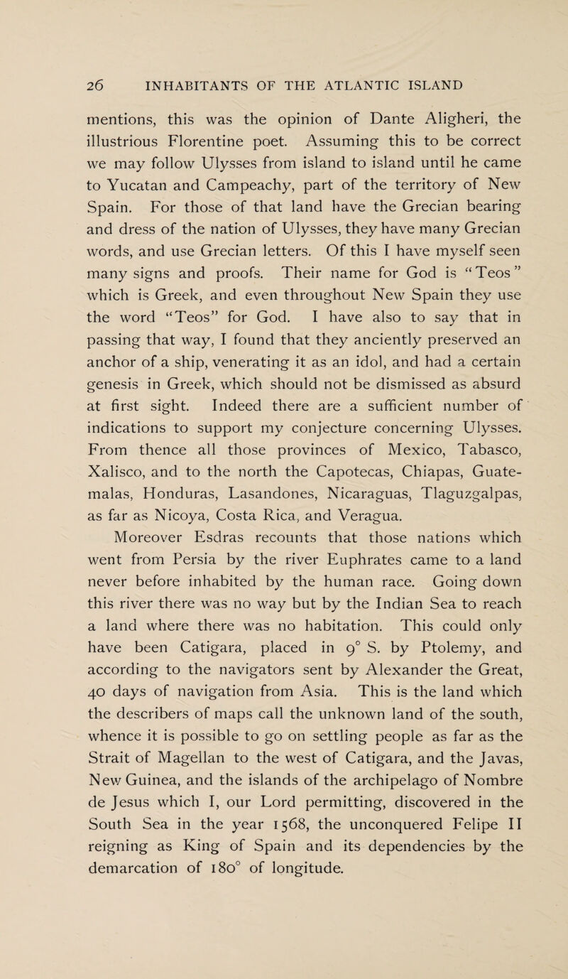 mentions, this was the opinion of Dante Aligheri, the illustrious Florentine poet Assuming this to be correct we may follow Ulysses from island to island until he came to Yucatan and Campeachy, part of the territory of New Spain. For those of that land have the Grecian bearing and dress of the nation of Ulysses, they have many Grecian words, and use Grecian letters. Of this I have myself seen many signs and proofs. Their name for God is “Teos” which is Greek, and even throughout New Spain they use the word “Teos” for God. I have also to say that in passing that way, I found that they anciently preserved an anchor of a ship, venerating it as an idol, and had a certain genesis in Greek, which should not be dismissed as absurd at first sight. Indeed there are a sufficient number of indications to support my conjecture concerning Ulysses. From thence all those provinces of Mexico, Tabasco, Xalisco, and to the north the Capotecas, Chiapas, Guate- malas, Honduras, Lasandones, Nicaraguas, Tlaguzgalpas, as far as Nicoya, Costa Rica, and Veragua. Moreover Esdras recounts that those nations which went from Persia by the river Euphrates came to a land never before inhabited by the human race. Going down this river there was no way but by the Indian Sea to reach a land where there was no habitation. This could only have been Catigara, placed in g° S. by Ptolemy, and according to the navigators sent by Alexander the Great, 40 days of navigation from Asia. This is the land which the describers of maps call the unknown land of the south, whence it is possible to go on settling people as far as the Strait of Magellan to the west of Catigara, and the Javas, New Guinea, and the islands of the archipelago of Nombre de Jesus which I, our Lord permitting, discovered in the South Sea in the year 1568, the unconquered Felipe II reigning as King of Spain and its dependencies by the demarcation of 1800 of longitude.