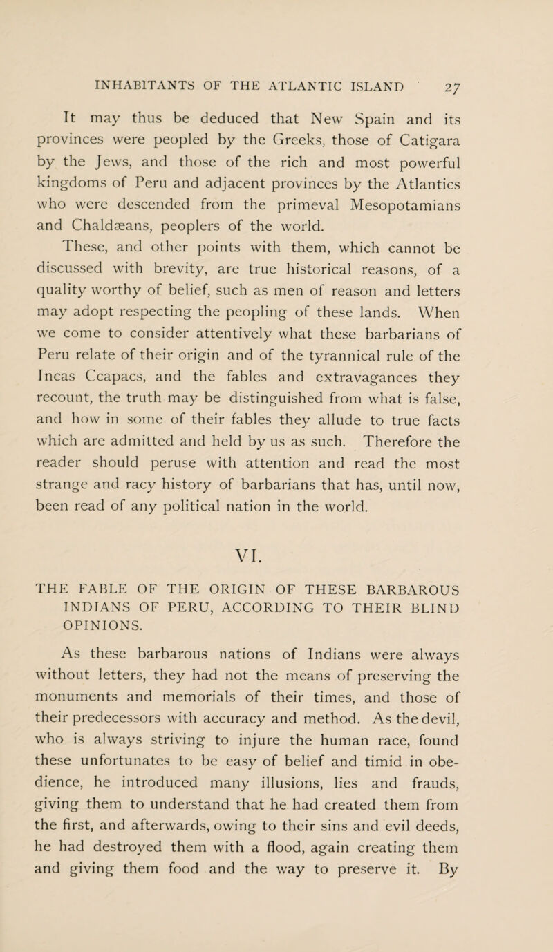 It may thus be deduced that New Spain and its provinces were peopled by the Greeks, those of Catigara by the Jews, and those of the rich and most powerful kingdoms of Peru and adjacent provinces by the Atlantics who were descended from the primeval Mesopotamians and Chaldseans, peoplers of the world. These, and other points with them, which cannot be discussed with brevity, are true historical reasons, of a quality worthy of belief, such as men of reason and letters may adopt respecting the peopling of these lands. When we come to consider attentively what these barbarians of Peru relate of their origin and of the tyrannical rule of the Incas Ccapacs, and the fables and extravagances they recount, the truth may be distinguished from what is false, and how in some of their fables they allude to true facts which are admitted and held by us as such. Therefore the reader should peruse with attention and read the most strange and racy history of barbarians that has, until now, been read of any political nation in the world. VI. THE FABLE OF THE ORIGIN OF THESE BARBAROUS INDIANS OF PERU, ACCORDING TO THEIR BLIND OPINIONS. As these barbarous nations of Indians were always without letters, they had not the means of preserving the monuments and memorials of their times, and those of their predecessors with accuracy and method. As the devil, who is always striving to injure the human race, found these unfortunates to be easy of belief and timid in obe¬ dience, he introduced many illusions, lies and frauds, giving them to understand that he had created them from the first, and afterwards, owing to their sins and evil deeds, he had destroyed them with a flood, again creating them and giving them food and the way to preserve it. By