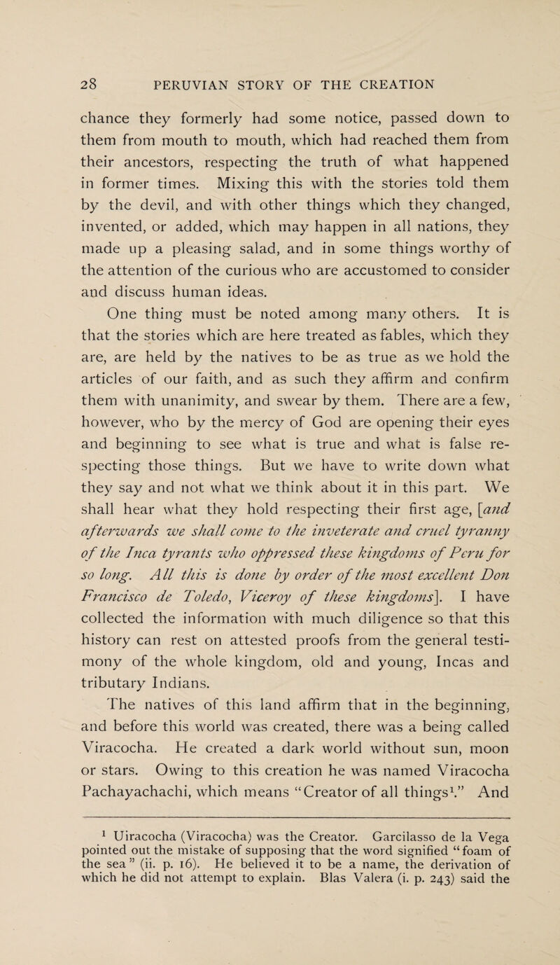 chance they formerly had some notice, passed down to them from mouth to mouth, which had reached them from their ancestors, respecting the truth of what happened in former times. Mixing this with the stories told them by the devil, and with other things which they changed, invented, or added, which may happen in all nations, they made up a pleasing salad, and in some things worthy of the attention of the curious who are accustomed to consider and discuss human ideas. One thing must be noted among many others. It is that the stories which are here treated as fables, which they are, are held by the natives to be as true as we hold the articles of our faith, and as such they affirm and confirm them with unanimity, and swear by them. There are a few, however, who by the mercy of God are opening their eyes and beginning to see what is true and what is false re¬ specting those things. But we have to write down what they say and not what we think about it in this part. We shall hear what they hold respecting their first age, [and afterwards we shall come to the inveterate and cruel tyranny of the Inca tyrants who oppressed these kingdoms of Peru for so long. All this is done by order of the most excellent Don Francisco de Toledo, Viceroy of these kingdoms]. I have collected the information with much diligence so that this history can rest on attested proofs from the general testi¬ mony of the whole kingdom, old and young, Incas and tributary Indians. The natives of this land affirm that in the beginning, and before this world was created, there was a being called Viracocha. He created a dark world without sun, moon or stars. Owing to this creation he was named Viracocha Pachayachachi, which means “Creator of all things1.” And 1 Uiracocha (Viracocha) was the Creator. Garcilasso de la Vega pointed out the mistake of supposing that the word signified “foam of the sea” (ii. p. 16). He believed it to be a name, the derivation of which he did not attempt to explain. Bias Valera (i. p. 243) said the