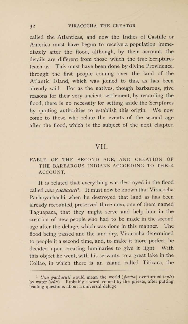 called the Atlanticas, and now the Indies of Castille or America must have begun to receive a population imme¬ diately after the flood, although, by their account, the details are different from those which the true Scriptures teach us. This must have been done by divine Providence, through the first people coming over the land of the Atlantic Island, which was joined to this, as has been already said. For as the natives, though barbarous, give reasons for their very ancient settlement, by recording the flood, there is no necessity for setting aside the Scriptures by quoting authorities to establish this origin. We now come to those who relate the events of the second age after the flood, which is the subject of the next chapter. VII. FABLE OF THE SECOND AGE, AND CREATION OF THE BARBAROUS INDIANS ACCORDING TO THEIR ACCOUNT. It is related that everything was destroyed in the flood called unu pachacuti\ It must now be known that Viracocha Pachayachachi, when he destroyed that land as has been already recounted, preserved three men, one of them named Taguapaca, that they might serve and help him in the creation of new people who had to be made in the second age after the deluge, which was done in this manner. The flood being passed and the land dry, Viracocha determined to people it a second time, and, to make it more perfect, he decided upon creating luminaries to give it light. With this object he went, with his servants, to a great lake in the Collao, in which there is an island called Titicaca, the 1 Unu pachacuti would mean the world (pacha) overturned (cuti) by water {unu). Probably a word coined by the priests, after putting leading questions about a universal deluge.