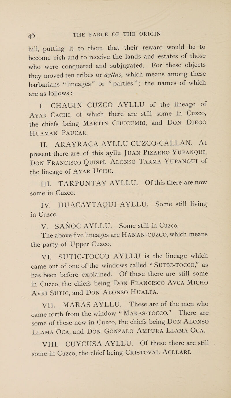 hill, putting it to them that their reward would be to become rich and to receive the lands and estates of those who were conquered and subjugated. For these objects they moved ten tribes or ayllus, which means among these barbarians “lineages or “parties”; the names of which are as follows : I. CHAUJN CUZCO AYLLU of the lineage of Ayar CaCHI, of which there are still some in Cuzco, the chiefs being MARTIN CHUCUMBI, and DON DlEGO Huaman Paucar. II. ARAYRACA AYLLU CUZCO-CALLAN. At present there are of this ayllu JUAN PlZARRO YUPANQUI, Don Francisco Quispi, Alonso Tarma Yupanqui of the lineage of Ayar UCHU. III. TARPUNTAY AYLLU. Of this there are now some in Cuzco. IV. HUACAYTAOUI AYLLU. Some still living in Cuzco. V. SANOC AYLLU. Some still in Cuzco. The above five lineages are Hanan-CUZCO, which means the party of Upper Cuzco. VI. SUTIC-TOCCO AYLLU is the lineage which came out of one of the windows called “ SUTIC-TOCCO,” as has been before explained. Of these there are still some in Cuzco, the chiefs being Don FRANCISCO AvCA MiCHO Avri Sutic, and Don Alonso Hualpa. VII. MARAS AYLLU. These are of the men who came forth from the window “ MaraS-TOCCO.” There are some of these now in Cuzco, the chiefs being Don Alonso Llama Oca, and Don Gonzalo Ampura Llama Oca. VIII. CUYCUSA AYLLU. Of these there are still some in Cuzco, the chief being CRISTOVAL Acllari.