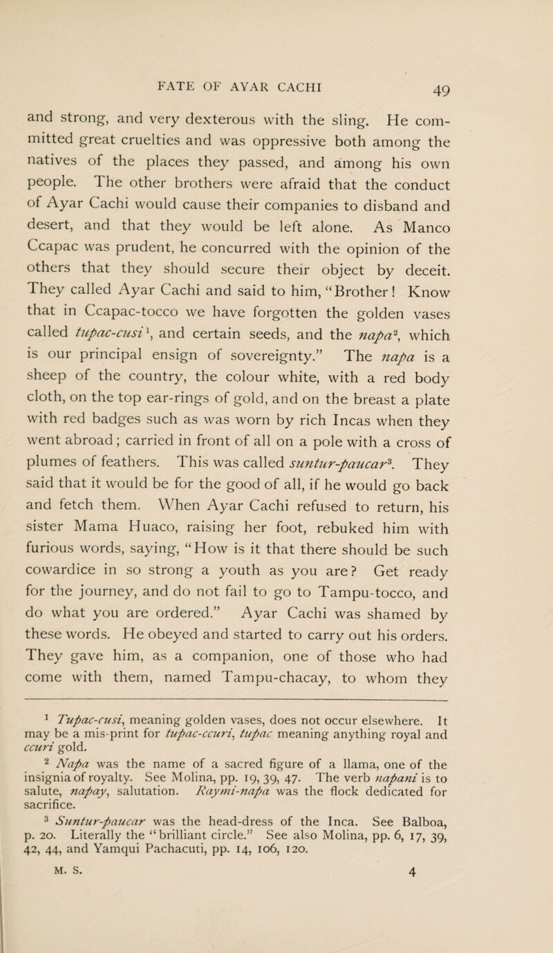 and strong, and very dexterous with the sling. He com¬ mitted great cruelties and was oppressive both among the natives of the places they passed, and among his own people. The other brothers were afraid that the conduct of Ayar Cachi would cause their companies to disband and desert, and that they would be left alone. As Manco Ccapac was prudent, he concurred with the opinion of the others that they should secure their object by deceit. They called Ayar Cachi and said to him, “Brother! Know that in Ccapac-tocco we have forgotten the golden vases called tupac-cusi \ and certain seeds, and the napa1 2, which is our principal ensign of sovereignty/’ The napa is a sheep of the country, the colour white, with a red body cloth, on the top ear-rings of gold, and on the breast a plate with red badges such as was worn by rich Incas when they went abroad ; carried in front of all on a pole with a cross of plumes of feathers. This was called suntur-paucar3. They said that it would be for the good of all, if he would go back and fetch them. When Ayar Cachi refused to return, his sister Mama Huaco, raising her foot, rebuked him with furious words, saying, “How is it that there should be such cowardice in so strong a youth as you are? Get ready for the journey, and do not fail to go to Tampu-tocco, and do what you are ordered.” Ayar Cachi was shamed by these words. He obeyed and started to carry out his orders. They gave him, as a companion, one of those who had come with them, named Tampu-chacay, to whom they 1 Tupac-cusi, meaning golden vases, does not occur elsewhere. It may be a mis-print for tupac-ccuri, tupac meaning anything royal and ccuri gold. 2 Napa was the name of a sacred figure of a llama, one of the insignia of royalty. See Molina, pp. 19, 39, 47. The verb ?iapani is to salute, napay, salutation. Raymi-napa was the flock dedicated for sacrifice. 3 Suntur-paucar was the head-dress of the Inca. See Balboa, p. 20. Literally the “brilliant circled See also Molina, pp. 6, 17, 39, 42, 44, and Yamqui Pachacuti, pp. 14, 106, 120. M. S. 4