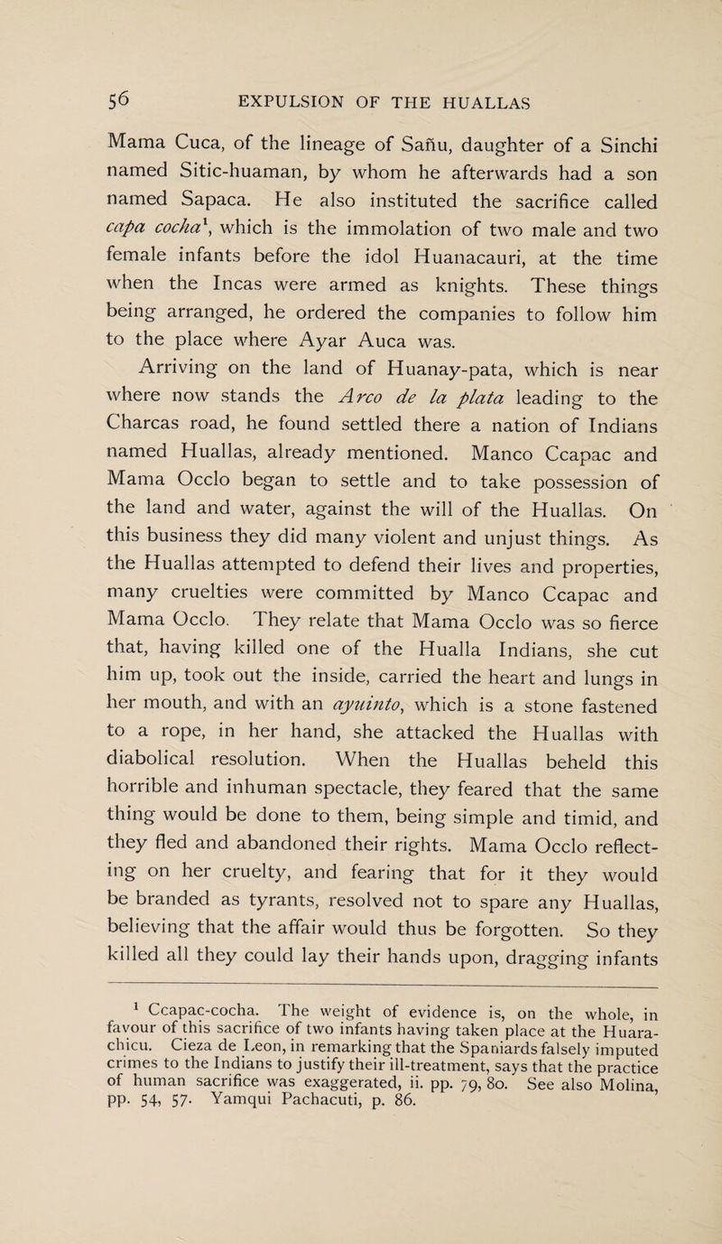 Mama Cuca, of the lineage of Sanu, daughter of a Sinchi named Sitic-huaman, by whom he afterwards had a son named Sapaca. He also instituted the sacrifice called capa cocha', which is the immolation of two male and two female infants before the idol Huanacauri, at the time when the Incas were armed as knights. These things being arranged, he ordered the companies to follow him to the place where Ayar Auca was. Arriving on the land of Huanay-pata, which is near where now stands the Arco de la plata leading to the Charcas road, he found settled there a nation of Indians named Huallas, already mentioned. Manco Ccapac and Mama Occlo began to settle and to take possession of the land and water, against the will of the Huallas. On this business they did many violent and unjust things. As the Huallas attempted to defend their lives and properties, many cruelties were committed by Manco Ccapac and Mama Occlo. They relate that Mama Occlo was so fierce that, having killed one of the Hualla Indians, she cut him up, took out the inside, carried the heart and lungs in her mouth, and with an ayuinto, which is a stone fastened to a rope, in her hand, she attacked the Huallas with diabolical resolution. When the Huallas beheld this horrible and inhuman spectacle, they feared that the same thing would be done to them, being simple and timid, and they fled and abandoned their rights. Mama Occlo reflect¬ ing on her cruelty, and fearing that for it they would be branded as tyrants, resolved not to spare any Huallas, believing that the affair would thus be forgotten. So they killed all they could lay their hands upon, dragging infants 1 Ccapac-cocha. The weight of evidence is, on the whole, in favour of this sacrifice of two infants having taken place at the Huara- chicu. Cieza de Leon, in remarking that the Spaniards falsely imputed crimes to the Indians to justify their ill-treatment, says that the practice of human sacrifice was exaggerated, ii. pp. 79, 80. See also Molina, pp. 54, 57. Yamqui Pachacuti, p. 86.