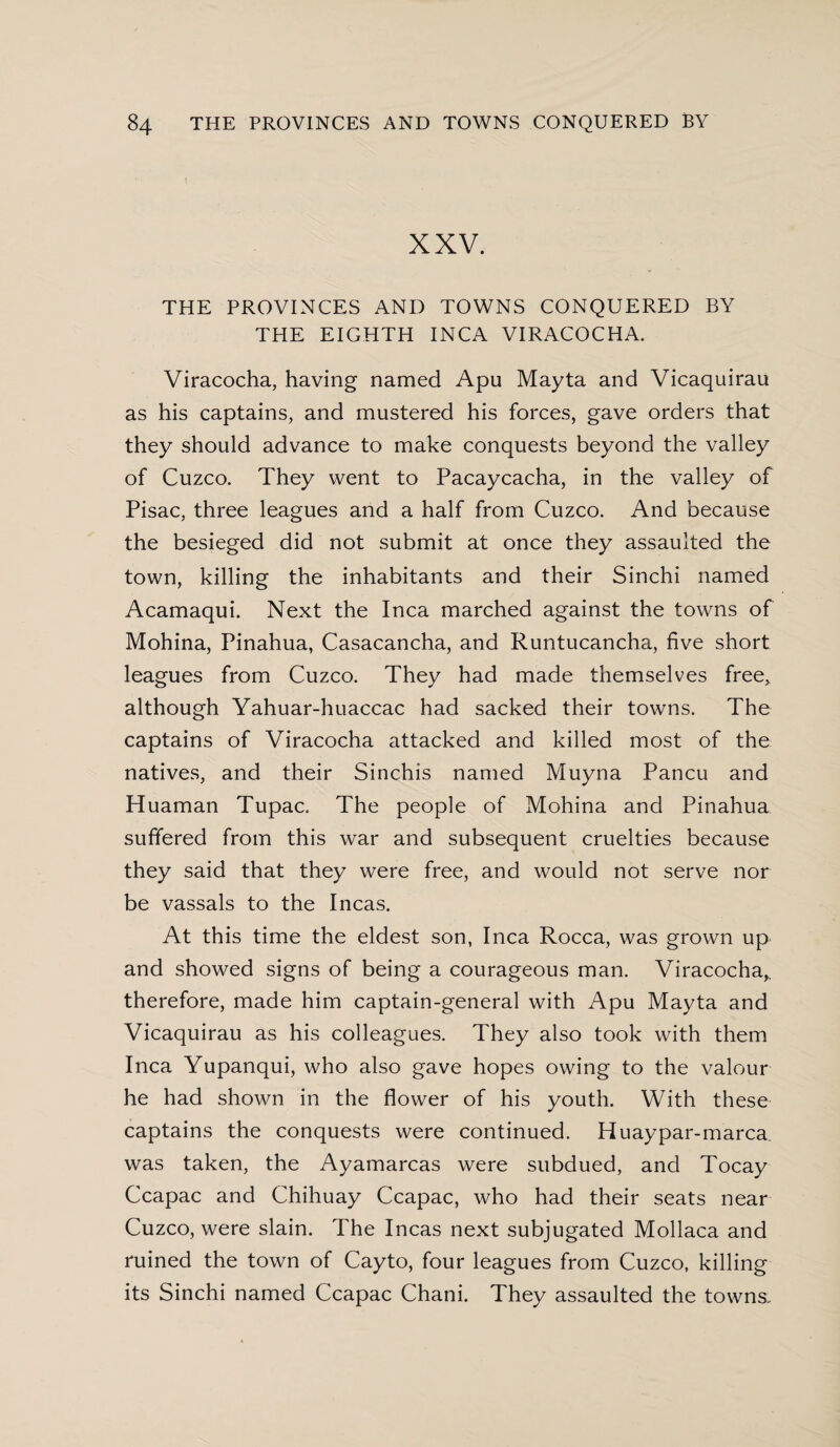 XXV. THE PROVINCES AND TOWNS CONQUERED BY THE EIGHTH INCA VIRACOCHA. Viracocha, having named Apu Mayta and Vicaquirau as his captains, and mustered his forces, gave orders that they should advance to make conquests beyond the valley of Cuzco. They went to Pacaycacha, in the valley of Pisac, three leagues and a half from Cuzco. And because the besieged did not submit at once they assaulted the town, killing the inhabitants and their Sinchi named Acamaqui. Next the Inca marched against the towns of Mohina, Pinahua, Casacancha, and Runtucancha, five short leagues from Cuzco. They had made themselves free, although Yahuar-huaccac had sacked their towns. The captains of Viracocha attacked and killed most of the natives, and their Sinchis named Muyna Pancu and Huaman Tupac. The people of Mohina and Pinahua suffered from this war and subsequent cruelties because they said that they were free, and would not serve nor be vassals to the Incas. At this time the eldest son, Inca Rocca, was grown up and showed signs of being a courageous man. Viracocha,, therefore, made him captain-general with Apu Mayta and Vicaquirau as his colleagues. They also took with them Inca Yupanqui, who also gave hopes owing to the valour he had shown in the flower of his youth. With these captains the conquests were continued. Huaypar-marca was taken, the Ayamarcas were subdued, and Tocay Ccapac and Chihuay Ccapac, who had their seats near Cuzco, were slain. The Incas next subjugated Mollaca and ruined the town of Cayto, four leagues from Cuzco, killing its Sinchi named Ccapac Chani. They assaulted the towns.