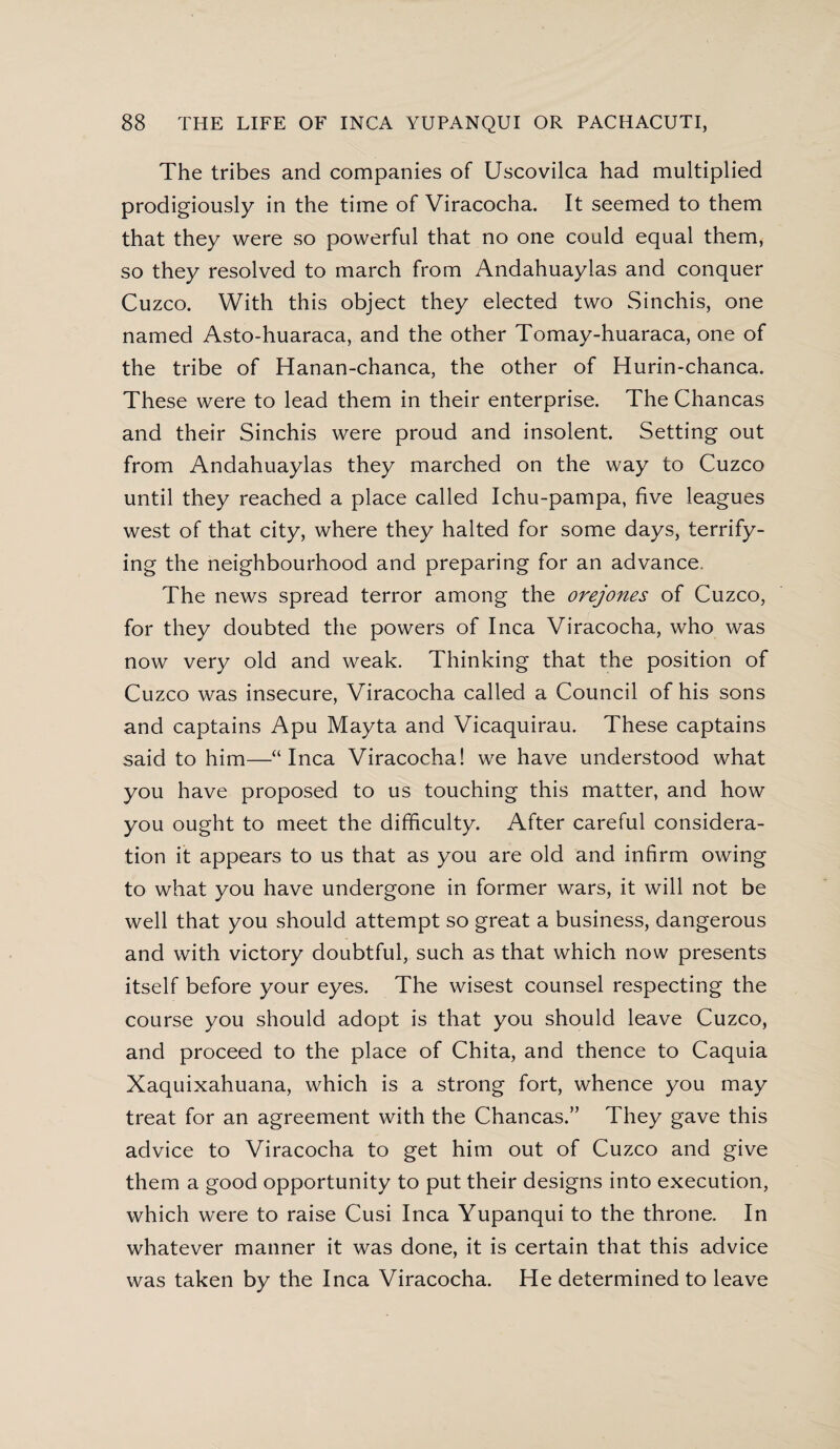 The tribes and companies of Uscovilca had multiplied prodigiously in the time of Viracocha. It seemed to them that they were so powerful that no one could equal them, so they resolved to march from Andahuaylas and conquer Cuzco. With this object they elected two Sinchis, one named Asto-huaraca, and the other Tomay-huaraca, one of the tribe of Hanan-chanca, the other of Hurin-chanca. These were to lead them in their enterprise. The Chancas and their Sinchis were proud and insolent. Setting out from Andahuaylas they marched on the way to Cuzco until they reached a place called Ichu-pampa, five leagues west of that city, where they halted for some days, terrify¬ ing the neighbourhood and preparing for an advance. The news spread terror among the orejones of Cuzco, for they doubted the powers of Inca Viracocha, who was now very old and weak. Thinking that the position of Cuzco was insecure, Viracocha called a Council of his sons and captains Apu Mayta and Vicaquirau. These captains said to him—“Inca Viracocha! we have understood what you have proposed to us touching this matter, and how you ought to meet the difficulty. After careful considera¬ tion it appears to us that as you are old and infirm owing to what you have undergone in former wars, it will not be well that you should attempt so great a business, dangerous and with victory doubtful, such as that which now presents itself before your eyes. The wisest counsel respecting the course you should adopt is that you should leave Cuzco, and proceed to the place of Chita, and thence to Caquia Xaquixahuana, which is a strong fort, whence you may treat for an agreement with the Chancas.” They gave this advice to Viracocha to get him out of Cuzco and give them a good opportunity to put their designs into execution, which were to raise Cusi Inca Yupanqui to the throne. In whatever manner it was done, it is certain that this advice was taken by the Inca Viracocha. He determined to leave