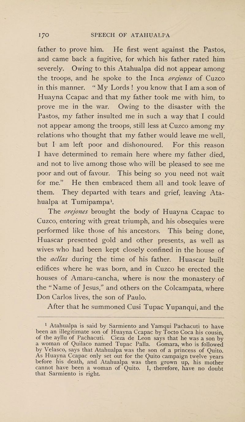father to prove him. He first went against the Pastos, and came back a fugitive, for which his father rated him severely. Owing to this Atahualpa did not appear among the troops, and he spoke to the Inca orejones of Cuzco in this manner. “ My Lords ! you know that I am a son of Huayna Ccapac and that my father took me with him, to prove me in the war. Owing to the disaster with the Pastos, my father insulted me in such a way that I could not appear among the troops, still less at Cuzco among my relations who thought that my father would leave me well, but I am left poor and dishonoured. For this reason I have determined to remain here where my father died, and not to live among those who will be pleased to see me poor and out of favour. This being so you need not wait for me.” He then embraced them all and took leave of them. They departed with tears and grief, leaving Ata¬ hualpa at Tumipampa1. The orejones brought the body of Huayna Ccapac to Cuzco, entering with great triumph, and his obsequies were performed like those of his ancestors. This being done, Huascar presented gold and other presents, as well as wives who had been kept closely confined in the house of the acllas during the time of his father. Huascar built edifices where he was born, and in Cuzco he erected the houses of Amaru-cancha, where is now the monasterv of * the “Name of Jesus,” and others on the Colcampata, where Don Carlos lives, the son of Paulo. After that he summoned Cusi Tupac Yupanqui, and the 1 Atahualpa is said by Sarmiento and Yamqui Pachacuti to have been an illegitimate son of Huayna Ccapac by Tocto Coca his cousin, of the ayllu of Pachacuti. Cieza de Leon says that he was a son by a woman of Quilaco named Tupac Palia. Gomara, who is followed by Velasco, says that Atahualpa was the son of a princess of Quito. As Huayna Ccapac only set out for the Quito campaign twelve years before his death, and Atahualpa was then grown up, his mother cannot have been a woman of Quito. I, therefore, have no doubt that Sarmiento is right.