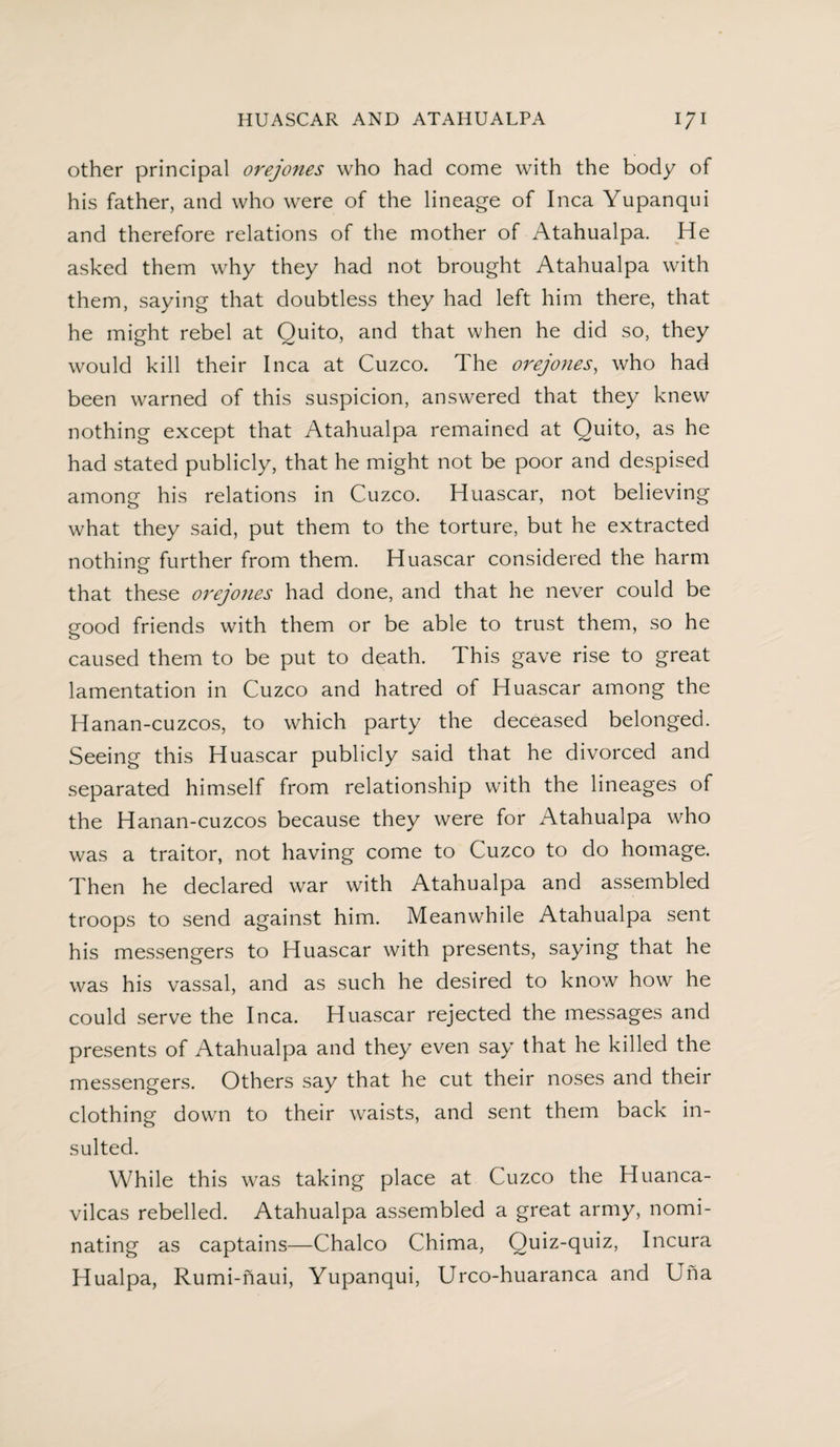 HUASCAR AND ATAHUALPA \J\ other principal orejones who had come with the body of his father, and who were of the lineage of Inca Yupanqui and therefore relations of the mother of Atahualpa. He asked them why they had not brought Atahualpa with them, saying that doubtless they had left him there, that he might rebel at Quito, and that when he did so, they would kill their Inca at Cuzco. The orejones, who had been warned of this suspicion, answered that they knew nothing except that Atahualpa remained at Quito, as he had stated publicly, that he might not be poor and despised among his relations in Cuzco. Huascar, not believing what they said, put them to the torture, but he extracted nothing further from them. Huascar considered the harm that these orejones had done, and that he never could be good friends with them or be able to trust them, so he caused them to be put to death. This gave rise to great lamentation in Cuzco and hatred of Huascar among the Hanan-cuzcos, to which party the deceased belonged. Seeing this Huascar publicly said that he divorced and separated himself from relationship with the lineages of the Hanan-cuzcos because they were for Atahualpa who was a traitor, not having come to Cuzco to do homage. Then he declared war with Atahualpa and assembled troops to send against him. Meanwhile Atahualpa sent his messengers to Huascar with presents, saying that he was his vassal, and as such he desired to know how he could serve the Inca. Huascar rejected the messages and presents of Atahualpa and they even say that he killed the messengers. Others say that he cut their noses and their clothing down to their waists, and sent them back in¬ sulted. While this was taking place at Cuzco the Huanca- vilcas rebelled. Atahualpa assembled a great army, nomi¬ nating as captains—Chaleo Chima, Quiz-quiz, Incura Hualpa, Rumi-naui, Yupanqui, Urco-huaranca and Una