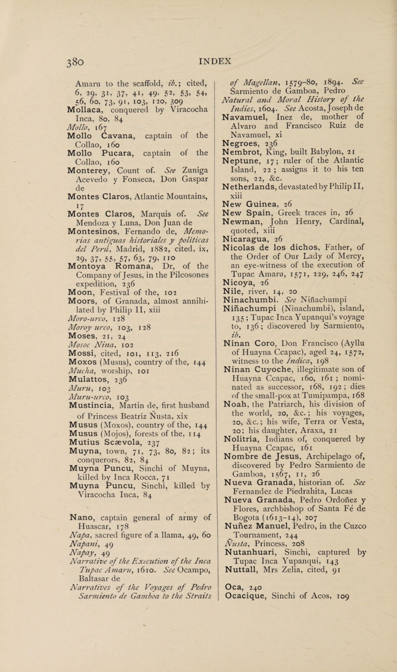 Amaru to the scaffold, ib.; cited, 6, 29, 31, 37, 41, 49, 52, 53, 54, 56, 60, 73, 91, 103, 120, 309 Mollaca, conquered by Viracocha Inca, 80, 84 Mollo, 167 Mollo Cavana, captain of the Collao, 160 Mollo Pucara, captain of the Collao, 160 Monterey, Count of. See Zuniga Acevedo y Fonseca, Don Gaspar de Montes Claros, Atlantic Mountains, T7 Montes Claros, Marquis of. See Mendoza y Luna, Don Juan de Montesinos, Fernando de, Memó¬ rias antiguas historiales y políticas del Peru, Madrid, 1882, cited, ix, 29? 37? 55? 57? 63, 79> 110 Montoya Romana, Dr, of the Company of Jesus, in the Pilcosones expedition, 236 M oon, Festival of the, 102 Moors, of Granada, almost annihi¬ lated by Philip II, xiii Moro-urco, 128 Moroy urco, 103, 128 Moses, 21, 24 Mosoc Nina, 102 Mossi, cited, 101, 113, 216 M oxos (Musus), country of the, 144 Mucha, worship, 101 Mulattos, 236 Muru, 103 Muru-urco, 103 Mustincia, Martin de, first husband of Princess Beatriz Nusta, xix Musus (Moxos), country of the, 144 Musus (Mojos), forests of the, 114 Mutius Scsevola, 237 Muyna, town, 71, 73, 80, 82; its conquerors, 82, 84 Muyna Puncu, Sinchi of Muyna, killed by Inca Rocca, 71 Muyna Puncu, Sinchi, killed by Viracocha Inca, 84 Nano, captain general of army of Huascar, 178 Napa, sacred figure of a llama, 49, 60 Napani, 49 Napay, 49 Narrative of the Execution of the Inca Tupac Amaru, 1610. See Ocampo, Baltasar de Narratives of the Voyages of Pedro Sarmiento de Gamboa to the Straits of Magellan, 1579-80, 1894. See Sarmiento de Gamboa, Pedro Natural and Moral History of the Indies, 1604. See Acosta, Joseph de Navamuel, Inez de, mother of Alvaro and Francisco Ruiz de Navamuel, xi Negroes, 236 Nembrot, King, built Babylon, 21 Neptune, 17; ruler of the Atlantic Island, 22 ; assigns it to his ten sons, 22, &c. Netherlands, devastated by Philip II, xiii N ew Guinea, 26 New Spain, Greek traces in, 26 Newman, John Plenry, Cardinal, quoted, xiii Nicaragua, 26 Nicolas de los dichos, Father, of the Order of Our Lady of Mercy, an eye-witness of the execution of Tupac Amaru, 1571, 229, 246, 247 Nicoya, 26 Nile, river, 14, 20 Ninachumbi. See Ninachumpi Ninachumpi (Ninachumbi), island, 135 ; Tupac Inca Yupanqui’s voyage to, 136; discovered by Sarmiento, ib. N inan Coro, Don Francisco (Ayllu of Huayna Ccapac), aged 24, 1572, witness to the Indica, 198 Ninan Cuyoche, illegitimate son of Huayna Ccapac, 160, 161 ; nomi¬ nated as successor, 168, 192 ; dies of the small-pox at Tumipampa, 168 Noah, the Patriarch, his division of the world, 20, &c.; his voyages, 20, &c.; his wife, Terra or Vesta, 20; his daughter, Araxa, 21 Nolitria, Indians of, conquered by Huayna Ccapac, 161 Nombre de Jesus, Archipelago of, discovered by Pedro Sarmiento de Gamboa, 1567, it, 26 N ueva Granada, historian of. See Fernandez de Piedrahita, Lucas Nueva Granada, Pedro Ordonez y Flores, archbishop of Santa Fé de Bogota ([613-14), 207 Nunez Manuel, Pedro, in the Cuzco _ Tournament, 244 Nusta, Princess, 208 Nutanhuari, Sinchi, captured by Tupac Inca Yupanqui, 143 Nuttall, Mrs Zelia, cited, 91 Oca, 240 Ocacique, Sinchi of Acos, 109