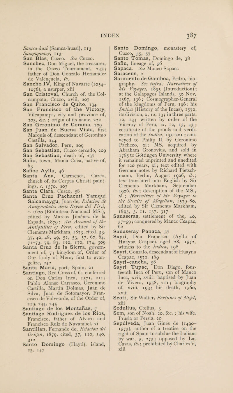 Samca-hasi (Samca-huasi), 113 Samgaguacy, 113 San Bias, Cuzco. See Cuzco. Sanchez, Don Miguel, the treasurer, in the Cuzco Tournament, 245; father of Don Gonzalo Hernandez de Valençuela, ib. Sancho IV, King of Navarre (1054- 1076), a usurper, xiii San Cristoval, Church of, the Col- campata, Cuzco, xviii, 207 San Francisco de Quito, 134 San Francisco of the Victory, Vilcapampa, city and province of, 203, &c. ; origin of its name, 222 San Geronimo de Corama, 209 San Juan de Buena Vista, first Marquis of, descendant of Geronimo Castilla, 244 San Salvador, Peru, 209 San Sebastian, Cuzco cercado, 209 San Sebastian, death of, 237 Sano, town, Mama Cuca, native of, 63 Sanoc Ayllu, 46 Santa Ana, Carmenca, Cuzco, church of, its Corpus Christi paint¬ ings, c. 1570, 207 Santa Clara, Cuzco, 58 Santa Cruz Pachacuti Yamqui Salcamaygu, Juan de, Relation de Antigiiedades deste Reyno del Pine, c. 1620 (Biblioteca Nacional MS.), edited by Marcos Jiménez de la Espada, 1879; An Account of the Antiquities of Peru, edited by Sir Clements Markham, 1873, cited, 33, 37, 40, 48, 49, 52, 53, 57, 60, 64, 7i-73> 79» 83» I2°» J7°» H4» 3°9 Santa Cruz de la Sierra, govern¬ ment of, 7 ; kingdom of, Order of Our Lady of Mercy first to evan¬ gelize, 242 Santa Maria, port, Spain, 21 Santiago, Red Cross of, 6; conferred on Don Carlos Inca, 1571, 211; Pablo Alonso Carrasco, Geronimo Castilla, Martin Dolmas, Juan de Silva, Juan de Sotomayor, Fran¬ cisco de Valveorde, of the Order of, 219, 244, 245 Santiago de los Montanas, 7 Santiago Rodriguez de los Rios, Francisco, father of Alvaro and Francisco Ruiz de Navamuel, xi Santillan, Fernando de, Relation del Origen, 1879, cited» 37» II0» H0» 3Í2 Santo Domingo (Ilayti), island, 23» 147 Santo Domingo, monastery of, Cuzco, 55, 57 Santo Tomas, Domingo de, 38 Safiu, lineage of, 56 Sapaca. See Manco Sapaca Saracens, 2 Sarmiento de Gamboa, Pedro, bio¬ graphy. See infra: Narratives of his Voyages, 1895 (Introduction); at the Galapagos Islands, 30 Nov. 1567, 136; Cosmographer-General of the kingdoms of Peru, 196; his Indica (History of the Incas), 1572, its division, x, 12, 13; in three parts, 12, 13; written by order of the Viceroy of Peru, ix, 12, 13, 43 ; certificate of the proofs and verifi¬ cation of the Indica, 195-201 ; con¬ veyed to Philip II by Geronimo Pacheco, xi; MS. acquired by Abraham Gronovius, and sold in 1785 to Gottingen University, where it remained unprinted and unedited for 120 years, xi; text edited with German notes by Richard Pietsch- mann, Berlin, August 1906, ib.; text translated into English by Sir Clements Markham, September 1906, ib.; description of the MS., ib.; Narratives of his Voyages to the Straits of Magellan, 1579-80, edited by Sir Clements Markham, 1895, 5, 11, 137, 317 Sauaseras, settlement of the, 40, 57-59 ; conquered by Manco Ccapac, 62 Sauaseray Panaca, 57 Sayri, Don Francisco (Ayllu of Huayna Ccapac), aged 28, 1572, witness to the Indica, 198 Sayri, Gonzalo, descendant of Huayna Ccapac, 1572, 169 Sayri-cancha, 58 Sayri Tupac, Don Diego, four¬ teenth Inca of Peru, son of Manco Inca, xvii, xviii; baptised by Juan de Vivero, 1558, 211 ; biography of, xviii, 193; his death, 1560, xviii Scott, Sir Walter, Fortunes of Nigel, xiii Sedulius, Coelius, 3 Sem, son of Noah, 20, &c. ; his wife, Prusia or Persia, 20 Sepúlveda, Juan Ginés de (1490- 1573)» author of a treatise on the right of Spain to subdue the Indians by war, 5, 273; opposed by Las Casas, ib.; prohibited by Charles V, xiii