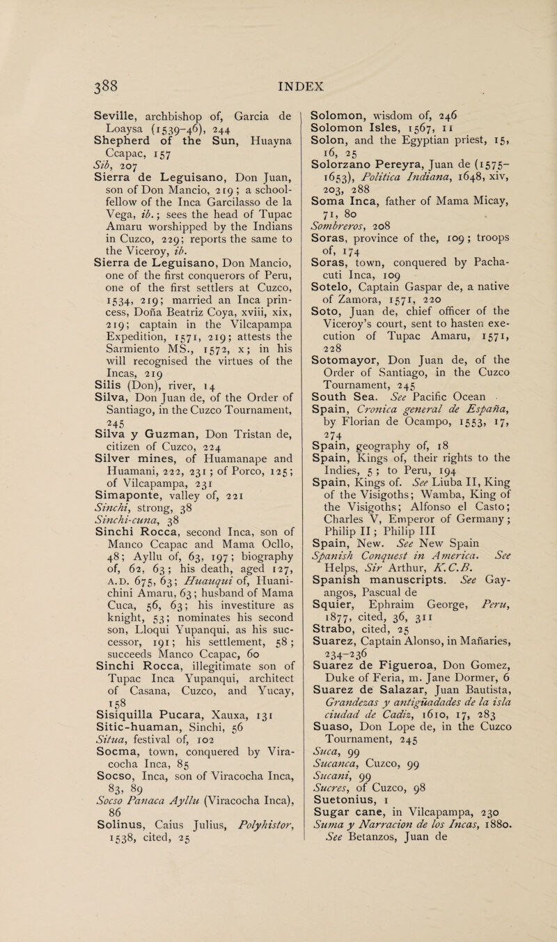 Seville, archbishop of, Garcia de Loaysa (1539-46), 244 Shepherd of the Sun, Huavna Ccapac, 157 Sib, 207 Sierra de Leguisano, Don Juan, son of Don Mancio, 219 ; a school¬ fellow of the Inca Garcilasso de la Vega, ib.; sees the head of Tupac Amaru worshipped by the Indians in Cuzco, 229; reports the same to the Viceroy, ib. Sierra de Leguisano, Don Mancio, one of the first conquerors of Peru, one of the first settlers at Cuzco, 1534, 219; married an Inca prin¬ cess, Dona Beatriz Coya, xviii, xix, 219; captain in the Vilcapampa Expedition, 1571, 219; attests the Sarmiento MS., 1572, x; in his will recognised the virtues of the Incas, 219 Silis (Don), river, 14 Silva, Don Juan de, of the Order of Santiago, in the Cuzco Tournament, *45 Silva y Guzman, Don Tristan de, citizen of Cuzco, 224 Silver mines, of Huamanape and Huamani, 222, 231; of Porco, 125; of Vilcapampa, 231 Simaponte, valley of, 221 Sine hi, strong, 38 Sinchi-cuna, 38 Sinchi Rocca, second Inca, son of Manco Ccapac and Mama Ocllo, 48; Ayllu of, 63, 197; biography of, 62, 63; his death, aged 127, A.d. 675, 63; Huauqui of, Huani- chini Amaru, 63; husband of Mama Cuca, 56, 63; his investiture as knight, 53; nominates his second son, Lloqui Yupanqui, as his suc¬ cessor, 191; his settlement, 58; succeeds Manco Ccapac, 60 Sinchi Rocca, illegitimate son of Tupac Inca Yupanqui, architect of Casana, Cuzco, and Yucay, 158 Sisiquilla Pucara, Xauxa, 131 Sitic-huaman, Sinchi, 56 Situa, festival of, 102 Socma, town, conquered by Vira- cocha Inca, 85 Socso, Inca, son of Viracocha Inca, 83> 89 Socso Panaca Ayllu (Viracocha Inca), 86 Solinus, Caius Julius, Polyhistor, 1538, cited, 25 Solomon, wisdom of, 246 Solomon Isles, 1567, 11 Solon, and the Egyptian priest, 15, 16, 25 Solorzano Pereyra, Juan de (1575- 1653), Politica Indiana, 1648, xiv, 203, 288 Soma Inca, father of Mama Micay, 71, 80 Sonibreros, 208 Soras, province of the, 109 ; troops of, 174 Soras, town, conquered by Pacha- cuti Inca, 109 Sotelo, Captain Gaspar de, a native of Zamora, 1571, 220 Soto, Juan de, chief officer of the Viceroy’s court, sent to hasten exe¬ cution of Tupac Amaru, 1571, 228 Sotomayor, Don Juan de, of the Order of Santiago, in the Cuzco Tournament, 245 South Sea. See Pacific Ocean Spain, Cronica general de Espana, by Florian de Ocampo, 1553, 17, 274 Spain, geography of, 18 Spain, Kings of, their rights to the Indies, 5 ; to Peru, 194 Spain, Kings of. See Liuba II, King of the Visigoths; Wamba, King of the Visigoths; Alfonso el Casto; Charles V, Emperor of Germany; Philip II; Philip III Spain, New. See New Spain Spanish Conquest in America. See Helps, Sir Arthur, K.C.B. Spanish manuscripts. See Gay- angos, Pascual de Squier, Ephraim George, Peru, 1877, cited, 36, 311 Strabo, cited, 25 Suarez, Captain Alonso, in Manaries, 234-236 Suarez de Figueroa, Don Gomez, Duke of Feria, m. Jane Dormer, 6 Suarez de Salazar, Juan Bautista, Grandezas y antigüadades de la isla ciudad de Cadiz, 1610, 17, 283 Suaso, Don Lope de, in the Cuzco Tournament, 245 Suca, 99 Sucanca, Cuzco, 99 Sucani, 99 Sucres, of Cuzco, 98 Suetonius, 1 Sugar cane, in Vilcapampa, 230 Suma y Narracion de los Incas, 1880. See Betanzos, Juan de