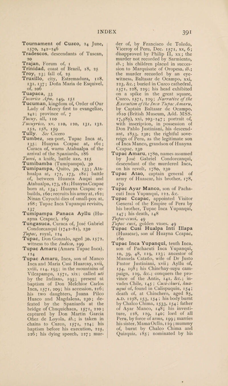 Tournament of Cuzco, 24 June, 157°» 242—246 Tradescos, descendants of Tuscan, 20 Trajan, Forum of, 1 Trinidad, coast of Brazil, 18, 25 Troy, 23; fall of, 25 Truxillo, city, Estremadura, 118, 131, 137; Dona Maria de Esquivel, of, 206 Tuapaca, 33 Tucorico Apu, 149, 151 Tucuman, kingdom of, Order of Our Lady of Mercy first to evangelize, 242; province of, 7 Tucuy, all, no Tucuyrico, xv, no, 120, 131, 132, I52, 158, 159 Tully. See Cicero Tumbez, sea-port, Tupac Inca at, 135; Huayna Ccapac at, 161; Curaca of, warns Atahualpa of the arrival of the Spaniards, 186 Tumi, a knife, battle axe, 215 Tumibamba (Tumipampa), 30 Tumipampa, Quito, 30, 133; Ata¬ hualpa at, 172, 173, 181; battle of, between Huanca Auqui and Atahualpa, 173, 181; HuaynaCcapac born at, 134; Iluayna Ccapac re¬ builds, 160; recruits his army at, 162; Ninan Cuyochi dies of small-pox at, 168; Tupac Inca Yupanqui revisits, 137 Tumipampa Panaca Ayllu (Hu¬ ayna Ccapac), 169 Tungasuca, Curaca of, José Gabriel Condorcanqui (1742-81), 230 Tupac, royal, 124 Tupac, Don Gonzalo, aged 30, 1572, witness to the Indica, 199 Tupac Amaru (Amaru Tupac Inca), 124 Tupac Amaru, Inca, son of Manco Inca and Maria Cusi Huarcay, xvii, xviii, 114, 193; in the mountains of Vilcapampa, 1571, xix; called uti by the Indians, 193; present at baptism of Don Melchior Carlos Inca, 1571, 209; his accession, 216; his two daughters, Juana Pilco Huaco and Magdalena, 230; de¬ feated by the Spaniards at the bridge of Chuquichaca, 1571, 220; captured by Don Martin Garcia Onez de Loyola, ib.; is taken in chains to Cuzco, 1571, 224; his baptism before his execution, 225, 226; his dying speech, 227; mur¬ der of, by Francisco de Toledo, Viceroy of Peru, Dec. 1571, xx, 6; disapproved by Philip II, xx; the murder not recorded by Sarmiento, ib.; his children placed in succes¬ sion to Marquisate of Oropesa, ib.; the murder recorded by an eye¬ witness, Baltasar de Ocampo, xxi, 223, &c.; buried in Cuzco cathedral, 1571, 228, 229; his head exhibited on a spike in the great square, Cuzco, 1571, 229; Narrative of the Execution of the Inca Tupac A maru, by Captain Baltasar de Ocampo, 1610 (British Museum, Add. MSS. 17,585), xxi, 203-247; portrait of, with inscription, in possession of Don Pablo Justiniani, his descend¬ ant, 1853, 230; the rightful sove¬ reign of Peru, as the legitimate son of Inca Manco, grandson of Huayna Ccapac, 230 Tupac Amaru, 1780, names assumed by José Gabriel Condorcanqui, descendant of the murdered Inca, on his revolt, 1780, 230 Tupac Atao, captain general of army of Huascar, his brother, 178, 179 Tupac Ayar Manco, son of Pacha- cuti Inca Yupanqui, 122, &c. Tupac Ccapac, appointed Visitor General of the Pmipire of Peru by his brother, Tupac Inca Yupanqui, 147; his death, 148 Tipac-ccusi, 49 Tupac cusi, golden vases, 49 Tupac Cusi Hualpa Inti Illapa (Huascar), son of Huayna Ccapac, 160 Tupac Inca Yupanqui, tenth Inca, son of Pachacuti Inca Yupanqui, 10, 39, 48, 119, 123; ancestor of Manuela Catano, wife of Dr Justo Pastor Justiniani, xvii; Ayllu of, 154, 198; his Chinehay-suyu cam¬ paign, 129, &c.; conquers the pro¬ vince of the Antis, 141, &c.; in¬ vades Chile, 145 ; Cusi-churi, hua- uqui of, found in Calispuquiu, 154; death of, at Chinchero, aged 85, a.d. 1258, 153, 154; his body burnt by Chaleo Chima, 1533, 154; father of Ayar Manco, 148; his investi¬ ture, 128, 129, 140; lord of all Peru, by force of arms, 199 ; marries his sister, MamaOcllo, 129 ; mummy of, burnt by Chaleo Chima and Quizquiz, 185; nominated by his