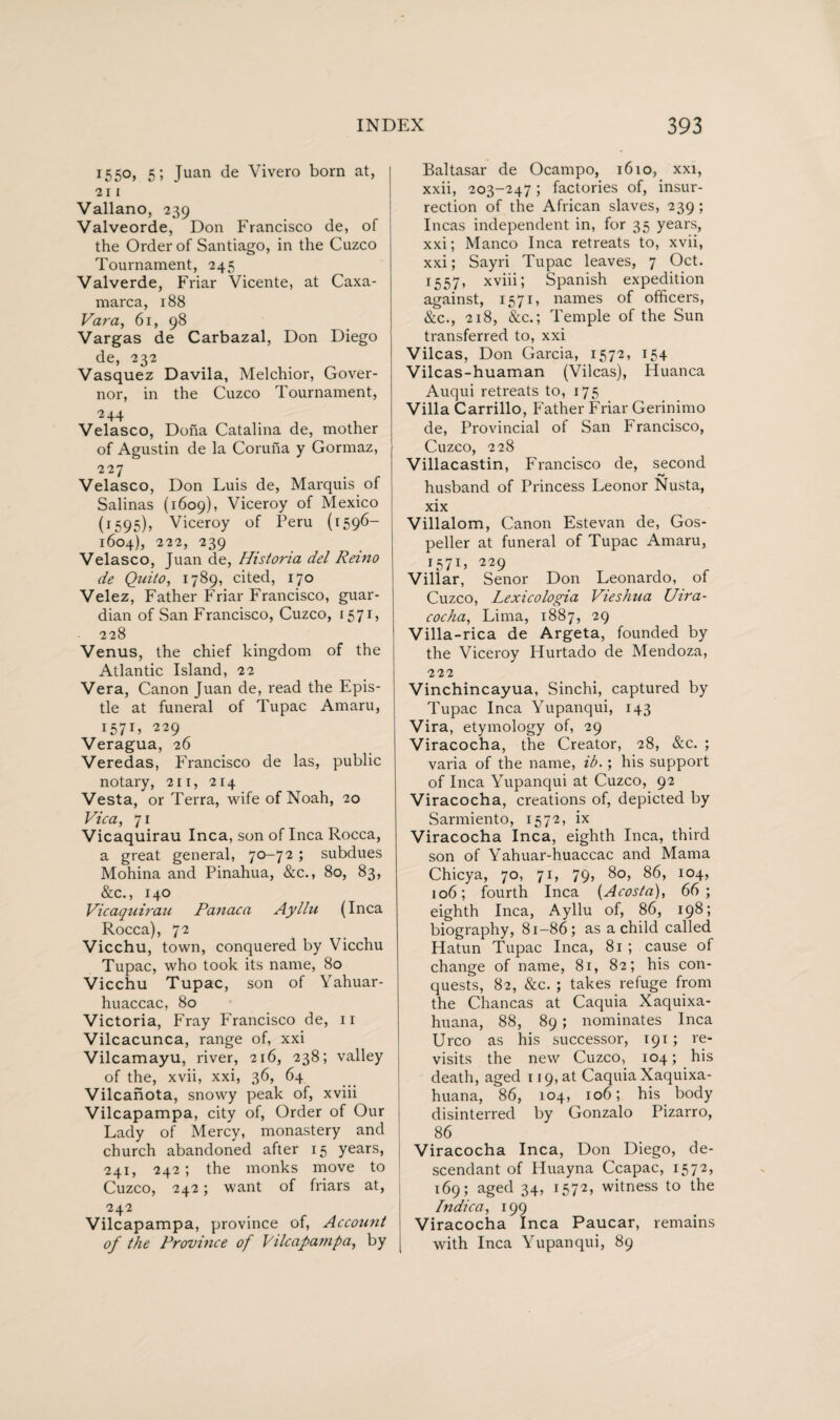 1550, 5 5 Juan de Vivero born at, 2 I I Vallano, 239 Valveorde, Don Francisco de, of the Order of Santiago, in the Cuzco Tournament, 245 Valverde, Friar Vicente, at Caxa- marca, 188 Vara, 61, 98 Vargas de Carbazal, Don Diego de, 232 Vasquez Davila, Melchior, Gover¬ nor, in the Cuzco Tournament, 2+4 Velasco, Dona Catalina de, mother of Agustin de la Coruna y Gormaz, 227 Velasco, Don Luis de, Marquis of Salinas (1609), Viceroy of Mexico (1595), Viceroy of Peru (1596— 1604), 222, 239 Velasco, Juan de, Historia del Remo de Quito, 1789, cited, 170 Velez, Father Friar Francisco, guar¬ dian of San Francisco, Cuzco, 1571, 228 Venus, the chief kingdom of the Atlantic Island, 22 Vera, Canon Juan de, read the Epis¬ tle at funeral of Tupac Amaru, 157x, 229 Veragua, 26 Veredas, Francisco de las, public notary, 21 r, 214 Vesta, or Terra, wife of Noah, 20 Vic a, 71 Vicaquirau Inca, son of Inca Rocca, a great general, 70-72; subdues Mohina and Pinahua, &c., 80, 83, &c., 140 Vicaquirau Panaca Ayllu (Inca Rocca), 72 Vicchu, town, conquered by Vicchu Tupac, who took its name, 80 Vicchu Tupac, son of Yahuar- huaccac, 80 Victoria, Fray Francisco de, 11 Vilcacunca, range of, xxi Vilcamayu, river, 216, 238; valley of the, xvii, xxi, 36, 64 Vilcanota, snowy peak of, xviii Vilcapampa, city of, Order of Our Lady of Mercy, monastery and church abandoned after 15 years, 241, 242 ; the monks move to Cuzco, 242; want of friars at, 242 Vilcapampa, province of, Account of the Province of Vilcapampa, by Baltasar de Ocampo, 1610, xxi, xxii, 203-247; factories of, insur¬ rection of the African slaves, 239; Incas independent in, for 35 years, xxi; Manco Inca retreats to, xvii, xxi; Sayri Tupac leaves, 7 Oct. 1557, xviii; Spanish expedition against, 1571, names of officers, &c., 218, &c.; Temple of the Sun transferred to, xxi Vilcas, Don Garcia, 1572, 154 Vilcas-huaman (Vilcas), Huanca Auqui retreats to, 175 Villa Carrillo, Father Friar Gerinimo de, Provincial of San Francisco, Cuzco, 228 Villacastin, Francisco de, second husband of Princess Leonor Nusta, xix Villalom, Canon Estevan de, Gos¬ peller at funeral of Tupac Amaru, 1571, 229 , Villar, Senor Don Leonardo, oi Cuzco, Lexicologia Vieshua Uira- cocha, Lima, 1887, 29 Villa-rica de Argeta, founded by the Viceroy Hurtado de Mendoza, 222 Vinchincayua, Sinchi, captured by Tupac Inca Yupanqui, 143 Vira, etymology of, 29 Viracocha, the Creator, 28, &c. ; varia of the name, ib.; his support of Inca Yupanqui at Cuzco, 92 Viracocha, creations of, depicted by Sarmiento, 1572, ix Viracocha Inca, eighth Inca, third son of Yahuar-huaccac and Mama Chicya, 70, 71, 79, 80, 86, 104, 106; fourth Inca (Acosta), 66; eighth Inca, Ayllu of, 86, 198; biography, 81-86; as a child called Hatun Tupac Inca, 81 ; cause of change of name, 81, 82; his con¬ quests, 82, &c. ; takes refuge from the Chancas at Caquia Xaquixa- huana, 88, 89; nominates Inca Urco as his successor, 191; re¬ visits the new Cuzco, 104; his death, aged 119, at Caquia Xaquixa- huana, 86, 104, 106; his body disinterred by Gonzalo Pizarro, 86 Viracocha Inca, Don Diego, de¬ scendant of Huayna Ccapac, 1572, 169; aged 34, 1572, witness to the Indica, 199 Viracocha Inca Paucar, remains with Inca Yupanqui, 89