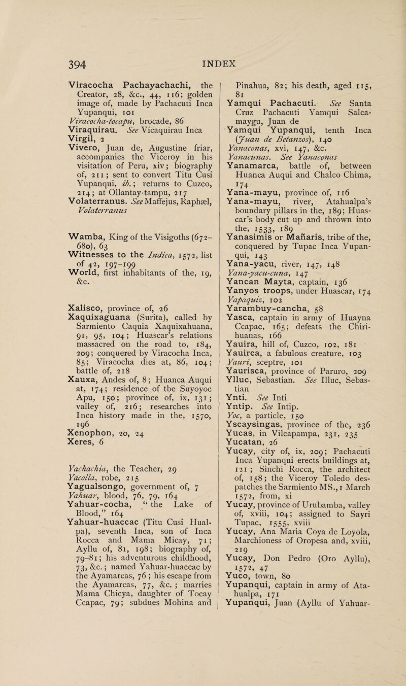 Viracocha Pachayachachi, the Creator, 28, &c., 44, 116; golden image of, made by Pachacuti Inca Yupanqui, 101 Viracocha-tocapu, brocade, 86 Viraquirau. See Vicaquirau Inca Virgil, 2 Vivero, Juan de, Augustine friar, accompanies the Viceroy in his visitation of Peru, xiv; biography of, 211 ; sent to convert Titu Cusi Yupanqui, ib.; returns to Cuzco, 214; at Ollantay-tampu, 217 Volaterranus. See Maffejus, Raphael, Volaterranus Wamba, King of the Visigoths (672- 680), 63 Witnesses to the Indica, 1572, list of 42, 197-199 World, first inhabitants of the, 19, &c. Xalisco, province of, 26 Xaquixaguana (Surita), called by Sarmiento Caquia Xaquixahuana, 91, 95, 104; Huascar’s relations massacred on the road to, 184, 209; conquered by Viracocha Inca, 85; Viracocha dies at, 86, 104; battle of, 218 Xauxa, Andes of, 8; Huanca Auqui at, 174; residence of tbe Suyoyoc Apu, 150; province of, ix, 131; valley of, 216; researches into Inca history made in the, 1570, 196 Xenophon, 20, 24 Xeres, 6 Yachachia, the Teacher, 29 Yacolla, robe, 215 Yagualsongo, government of, 7 Yahuar, blood, 76, 79, 164 Yahuar-cocha, “ the Lake of Blood,” 164 Yahuar-huaccac (Titu Cusi Hual- pa), seventh Inca, son of Inca Rocca and Mama Micay, 71 ; Ayllu of, 81, 198; biography of, 79-81; his adventurous childhood, 73, &c.; named Yahuar-huaccac by the Ayamarcas, 76 ; his escape from the Ayamarcas, 77, &c. ; marries Mama Chicya, daughter of Tocay Ccapac, 79; subdues Mohina and Pinahua, 82; his death, aged 115, 81 Yamqui Pachacuti. See Santa Cruz Pachacuti Yamqui Salca- maygu, Juan de Yamqui Yupanqui, tenth Inca (Juan de Betanzos), 140 Yanaconas, xvi, 147, &c. Yanacunas. See Yanaconas Yanamarca, battle of, between Huanca Auqui and Chaleo Chima, J74 Yana-mayu, province of, 116 Yana-mayu, river, Atahualpa’s boundary pillars in the, 189; Huas¬ car’s body cut up and thrown into the, 1533, 189 Yanasimis or Manaris, tribe of the, conquered by Tupac Inca Yupan¬ qui, 143 Yana-yacu, river, 147, 148 Yana-yacu-cuna, 147 Yancan Mayta, captain, 136 Yanyos troops, under Huascar, 174 Yapaquiz, 102 Yarambuy-cancha, 58 Yasca, captain in army of Iluayna Ccapac, 165; defeats the Chiri- huanas, 166 Yauira, hill of, Cuzco, 102, 181 Yauirca, a fabulous creature, 103 Yauri, sceptre, 101 Yaurisca, province of Paruro, 209 Ylluc, Sebastian. See Illuc, Sebas¬ tian Ynti. See Inti Yntip. See Intip. Yoc, a particle, 150 Yscaysingas, province of the, 236 Yucas, in Vilcapampa, 231, 235 Yucatan, 26 Yucay, city of, ix, 209; Pachacuti Inca Yupanqui erects buildings at, 121 ; Sinchi Rocca, the architect of, 158; the Viceroy Toledo des¬ patches the Sarmiento MS., 1 March 1572, from, xi Yucay, province of Urubamba, valley of, xviii, 104; assigned to Sayri Tupac, 1555, xviii Yucay, Ana Maria Coya de Loyola, Marchioness of Oropesa and, xviii, 219 Yucay, Don Pedro (Oro Ayllu), 1572, 47 Yuco, town, 80 Yupanqui, captain in army of Ata- hualpa, 171 Yupanqui, Juan (Ayllu of Yahuar-