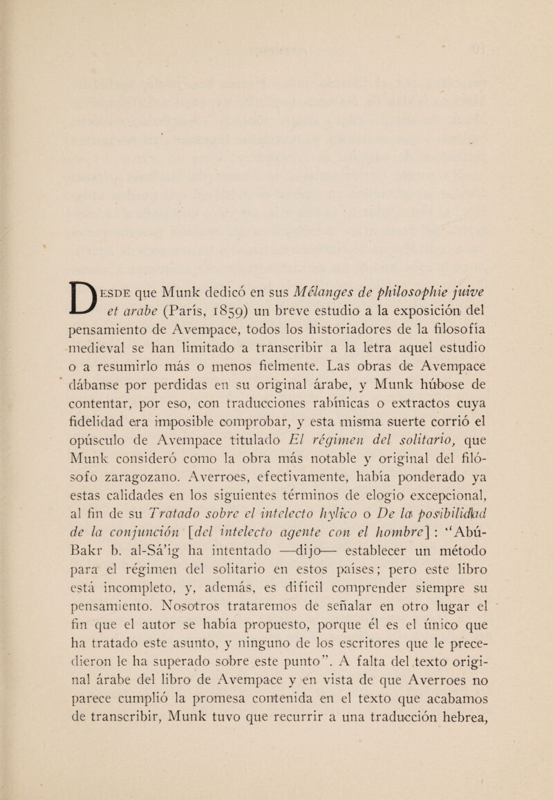 Desde que Munk dedicó en sus Mélanges de philosophie juive ef arabe (París, 1859) un breve estudio a la exposición del pensamiento de Avempace, todos los historiadores de la filosofía medieval se han limitado a transcribir a la letra aquel estudio o a resumirlo más o menos fielmente. Las obras de Avempace dábanse por perdidas en su original árabe, y Munk húbose de contentar, por eso, con traducciones rabínicas o extractos cuya fidelidad era imposible comprobar, y esta misma suerte corrió el opúsculo de Avempace titulado El régimen del solitario, que Munk consideró como la obra más notable y original del filó¬ sofo zaragozano. Averroes, efectivamente, había ponderado ya estas calidades en los siguientes términos de elogio excepcional, al fin de su Tratado sobre el intelecto hylko o De la posibilidbd de la conjunción [del intelecto agente con el hombre] : ‘‘Abú- Bakr b. al-Sá’ig ha intentado —^dijo^— establecer un método para el régimen del solitario en estos países; pero este libro está incompleto, y, además, es difícil comprender siempre su pensamiento. Nosotros trataremos de señalar en otro lugar el fin que el autor se había propuesto, porque él es el único que ha tratado este asunto, y ninguno de los escritores que le prece¬ dieron le ha superado sobre este punto”. A falta del texto- origi¬ nal árabe del libro de x\vempace y en vista de que Averroes no parece cumplió la promesa contenida en el texto que acabamos de transcribir, Munk tuvo que recurrir a una traducción hebrea,