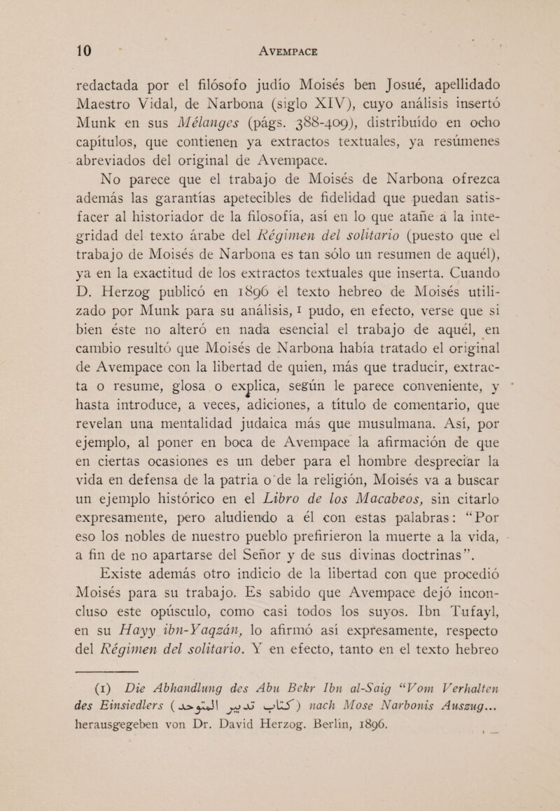 redactada por el filósofo judío Moisés ben Josué, apellidado Maestro Vidal, de Narbona (siglo XIV), cuyo análisis insertó Munk en sus Mélanges (págs. 388-409), distribuido en ocho capítulos, que contienen ya extractos textuales, ya resúmenes abreviados del original de Avempace. No parece que el trabajo de Moisés de Narbona ofrezca además las garantías apetecibles de fidelidad que puedan satis¬ facer al historiador de la filosofía, así en lo que atañe a la inte¬ gridad del texto árabe del Régimen del solitario (puesto que el trabajo de Moisés de Narbona es tan sólo un resumen de aquél), ya en la exactitud de los extractos textuales que inserta. Cuando D. Herzog publicó en 1896 el texto hebreo de Moisés utili¬ zado por Munk para su análisis, i pudo, en efecto, verse que si bien éste no alteró en nada esencial el trabajo de aquél, en cambio resultó que Moisés de Narbona había tratado el original de Avempace con la libertad de quien, más que traducir, extrac¬ ta o resume, glosa o explica, según le parece conveniente, y * hasta introduce, a veces, adiciones, a título de comentario, que revelan una mentalidad judaica más que musulmana. Así, por ejemplo, al poner en boca de Avempace la afirmación de que en ciertas ocasiones es un deber para el hombre despreciar la vida en defensa de la patria o’de la religión, Moisés va a buscar un ejemplo histórico en el Libro de los Macábeos, sin citarlo expresamente, pero aludiendo a él con estas palabras: “Por eso los nobles de nuestro pueblo prefirieron la muerte a la vida, a fin de no apartarse del Señor y de sus divinas doctrinas”. Existe además otro indicio de la libertad con que procedió Moisés para su trabajo. Es sabido que Avempace dejó incon¬ cluso este opúsculo, como casi todos los suyos. Ibn Tufayl, en su Hayy ibn-Yaqzán, lo afirmó así expresamente, respecto del Régimen del solitario. Y en efecto, tanto en el texto hebreo (i) Die Abhandhtng des Abu Bckr Ibn al-Saig ‘^Vom Verhalten des Einsiedlers nach Mose Narbonis Aussug... herausgegeben von Dr. David Herzog. Berlín, 1896.