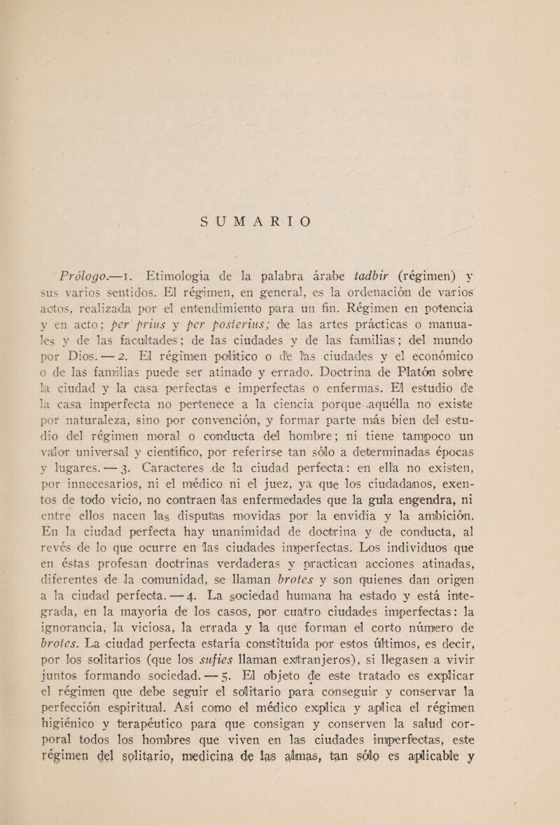 SUMARIO Prólogo.—I. Etimología de la palabra árabe tadbir (régimen) y sus varios sentidos. El régimen, en general, es la ordenación de varios actos, realizada por el entendimiento para un fin. Régimen en potencia y en acto; per prius y per posterius; de las artes prácticas o manua¬ les y de las facultades; de las ciudades y de las familias; del mundo por Dios. — 2. El régimen político o d'e las ciudades y el económico o de las familias puede ser atinado y errado. Doctrina de Platón sobre la ciudad y la casa perfectas e imperfectas o enfermas. El estudio de la casa imperfecta no pertenece a la ciencia porque .aquélla no existe por naturaleza, sino por convención, y formar parte más bien del estu¬ dio del régimen moral o conducta del hombre; ni tiene tampoco un vdor universal y científiico, por referirse tan sólo a determinadas épocas y lugares. — 3. Caracteres de la ciudad perfecta: en ella no existen, por innecesarios, ni el médico ni el juez, ya que los ciudadanos, exen¬ tos de todo vicio, no contraen las enfermedades que la gula engendra, ni entre ellos nacen las disputas movidas por la envidia y la amibición. En la ciudad perfecta hay unanimidad de doctrina y de conducta, al revés de lo que ocurre en las ciudades imperfectas. Los individuos que en éstas profesan dootrinas verdaderas y practican acciones atinadas, diferentes de la comunidad, se llaman brotes y son quienes dan origen a la ciudad perfecta. — 4. La sociedad humana ha estado y está inte¬ grada, en la mayoría de los casos, por cuatro ciudades imperfectas: la ignorancia, la viciosa, la errada y lia que forman el corto número de brotes. La ciudad perfecta estaría constituida por estos últimos, es decir, por los solitarios (que los sufies llaman exitranjeros), si llegasen a vivir juntos formando sociedad. — 5. El objeto de este tratado es explicar el régimen que debe seguir el solitario para conseguir y conservar la perfección espiritual. Así como el médico expliica y aplica el régimen higiénico y terapéutico para que consigan y conserven la salud cor¬ poral todos los hombres que viven en las ciudades imperfectas, este régimen del solitario, medieiíi^ do áltmas, tan spilo es aplicable y