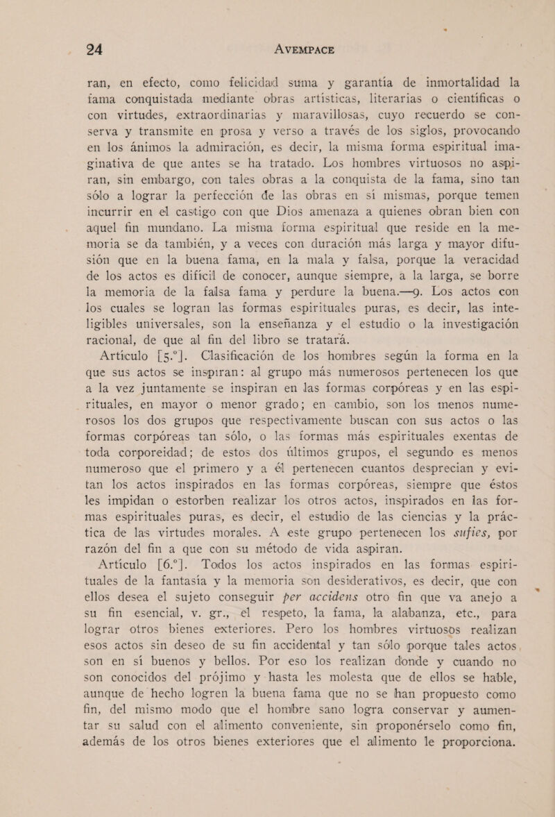ran, en efecto, como felicidad suma y garantía de inmortalidad la fama conquistada mediante obras artísticas, literarias o científicas o con virtudes, extraordinarias y maravillosas, cuyo recuerdo se con¬ serva y transmite en prosa y verso a través de los siglos, provocando en los ánimos la admiración, es decir, la misma forma esipiritual ima¬ ginativa de que antes se ha tratado. Los hombres virtuosos no aspi¬ ran, sin embargo, con tales obras a la conquista de la fama, sino tan sólo a lograr la perfección de las obras en sí mismas, porque temen incurrir en el castigo con que Dios amenaza a quienes obran bien con aquel fin mundano. La misma forma espiritual que reside en la me¬ moria se da también, y a veces con duración más larga y mayor difu¬ sión que en la buena fama, en la mala y falsa, porque la veracidad de los actos es difícil de conocer, aunque siempre, a la larga, se borre la memoria de la falsa fama y perdure la buena.—9. Los actos con ios cuales se logran las formas espirituales puras, es decir, las inte¬ ligibles universales, son la enseñanza y el estudio o la investigación racional, de que al fin del libro se tratará. Artículo [5.“]. Clasifiicación de los hombres según la forma en la que sus actos se inspiran: al grupo más numerosos pertenecen los que a la vez juntamente se inspiran en las formas corpóreas y en las espi¬ rituales, en mayor o menor grado; en cambio, son los menos nume¬ rosos los dos grupos que respectivamente buscan con sus actos o las formas corpóreas tan sólo, o las formas más espirituales exentas de toda corporeidad; de estos dos últimos grupos, el segundo es menos numeroso que el primero y a él pertenecen cuantos desprecian y evi¬ tan los actos inspirados en las formas corpóreas, siempre que éstos les impidan o estorben realizar los otros actos, inspirados en las for¬ mas espirituales puras, es decir, el estudio de las ciencias y la prác¬ tica de las virtudes morales. A este grupo pertenecen los sufies, por razón del fin a que con su método de vida aspiran. Artículo [6.°]. Todos los actos inspirados en las formas espiri¬ tuales de la fantasía y la memoria son desiderativos, es decir, que con ellos desea el sujeto conseguir per accidens otro fin que va anejo a su fin esencial, v. gr., el respeto, la fama, la alabanza, etc., para lograr otros bienes exteriores. Pero los hombres virtuosos realizan esos actos sin deseo de su fin accidental y tan sólo porque tales actos son en sí buenos y bellos. Por eso los realizan donde y cuando no son conocidos del prójimo y hasta les molesta que de ellos se hable, aunque de hecho logren la buena fama que no se han propuesto como fin, del mismo modo que el hombre sano logra conservar y aumen¬ tar su salud con el alimento conveniente, sin proponérselo como fin, además de los otros bienes exteriores que el alimento le proporciona.