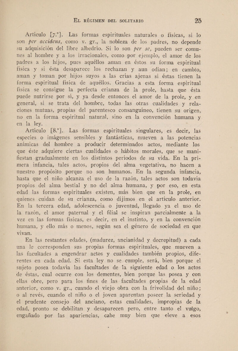 Artículo [7.“]. Das formas espirituales naturales o físicas, si lo son per accidens, como v, gr., la nobleza de los padres, no depende su adquisición del libre albedrío. Si lo son per se, pueden ser comu¬ nes al hombre y a los irracionales, como por ejemplo, el amor de los padres a los hijos, pues aquéllos aman en. éstos su forma espiritual física y si ésta desaparece los rechazan y aun odian; en cambio, aman y toman por hijos suyos a las crias ajenas si éstas tienen la forma espiritual física de aquéllos. Gracias a esta forma espiritual física se consigue la perfecta crianza de la prole, hasta que ésta puede nutrirse por si, y ya desde entonces el amor de la prole, y en general, si se trata del hombre, todas las otras cualidades y rela¬ ciones mutuas, propias del parentesco consanguíneo, tienen su origen, no en la forma espiritual naturail, sino en la convenqión humana y en la ley. Artículo [8.®]. Las formas espirituales singulares, es decir, las especies o imágenes sensibles y fantásticas, mueven a las potencias anímicas del hombre a producir determinados actos, mediante los que éste adquiere ciertas cualidades o hábitos morales, que se mani¬ fiestan gradualmente en los distintos períodos de su vida. En la pri¬ mera infancia, tales actos, propios del alma vegetativa, no hacen a nuestro propósito porque no son humanos. En la segunda infancia, hasta que el niño alcanza el uso de la razón, tales actos son todavía propios del alma bestial y no del alma humana, y por eso, en esta edad las formas espirituales existen, más bien que en la prole, en quienes cuidan de su crianza, como dijimos en el artículo anterior. En la tercera edad, adolescencia o juventud, llegado ya el uso de la razón, el amor paternal y el filial se inspiran parcialmente a la vez en las fomias físicas, es decir, en el instinto, y en la convención humana, y ello más o menos, según sea el género de sociedad en que vivan. En las restantes edades, (madurez, ancianidad y decrepitud) a cada una le corresponden sus propias formas espirituales, que mueven a las facultades a engendrar actos y cualidades también propios, dife¬ rentes en cada edad. Si esta ley no se cumple, será, bien porque el sujeto posea todavía las facultades de la siguiente edad o los actos de éstas, cual ocurre con los dementes, bien porque las posea y con ellas obre, pero para los fines de las facultades propias de la edad anterior, como v. gr., cuando el viejo obra con la frivolidad del niño; o al revés, cuando el niño o el joven aparentan poseer la seriedad y el prudente consejo del anciano, estas cualidades, impropias de la edad, pronto se debilitan y desaparecen pero, entre tanto el vulgo, engañado por las apariencias, cabe muy bien que eleve a esos