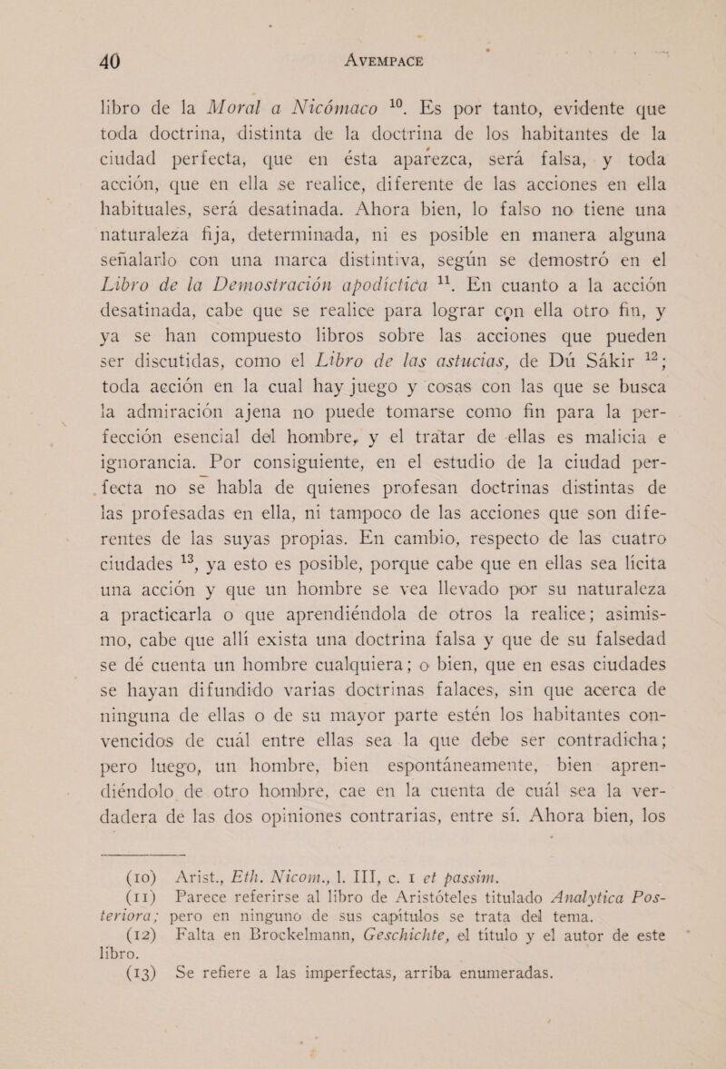 libro de la Moral a Nicómaco Es por tanto, evidente que toda doctrina, distinta de la doctrina de los habitantes de la ciudad perfecta, que en ésta aparezca, será falsa, y toda acción, que en ella ,se realice, diferente de las acciones en ella habituales, será desatinada. Ahora bien, lo falso no tiene una naturaleza fija, determinada, ni es posible en manera alguna señalarlo con una marca distintiva, según se demostró en el Libro de la Demostración apodictica En cuanto a la acción desatinada, cabe que se realice para lograr con ella otro fin, y ya se han compuesto libros sobre las acciones que pueden ser discutidas, como el Libro de las astucias, de Dú Sákir toda acción en la cual hay juego y cosas con las que se busca la admiración ajena no puede tomarse como fin para la per¬ fección esencial del hombre,, y el tratar de ellas es malicia e ignorancia. Por consiguiente, en el estudio de la ciudad per- . fecta no se habla de quienes profesan doctrinas distintas de las profesadas en ella, ni tampoco de las acciones que son dife¬ rentes de las suyas propias. En cambio, respecto de las cuatro ciudades ya esto es posible, porque cabe que en ellas sea lícita una acción y que un hombre se vea llevado por su naturaleza a practicarla o que aprendiéndola de otros la realice; asimis¬ mo, cabe que allí exista una doctrina falsa y que de su falsedad se dé cuenta un hombre cualquiera; o bien, que en esas ciudades se hayan difundido varias doctrinas falaces, sin que acerca de ninguna de ellas o de su mayor parte estén los habitantes con¬ vencidos de cuál entre ellas sea la que debe ser contradicha; pero luego, un hombre, bien espontáneamente, bien apren¬ diéndolo de otro hombre, cae en la cuenta de cuál sea la ver¬ dadera de las dos opiniones contrarias, entre sí. Ahora bien, los (10) Arist., Eth. Nicom., 1. III, c. i ct passim. (11) Parece referirse al libro de Aristóteles titulado Analytica Pos¬ teriora; pero en ninguno de sus capítulos se trata del tema. (12) Falta en Brockelmann, GeschicJite, el titulo y el autor de este libro. (13) Se refiere a las imperfectas, arriba enumeradas.