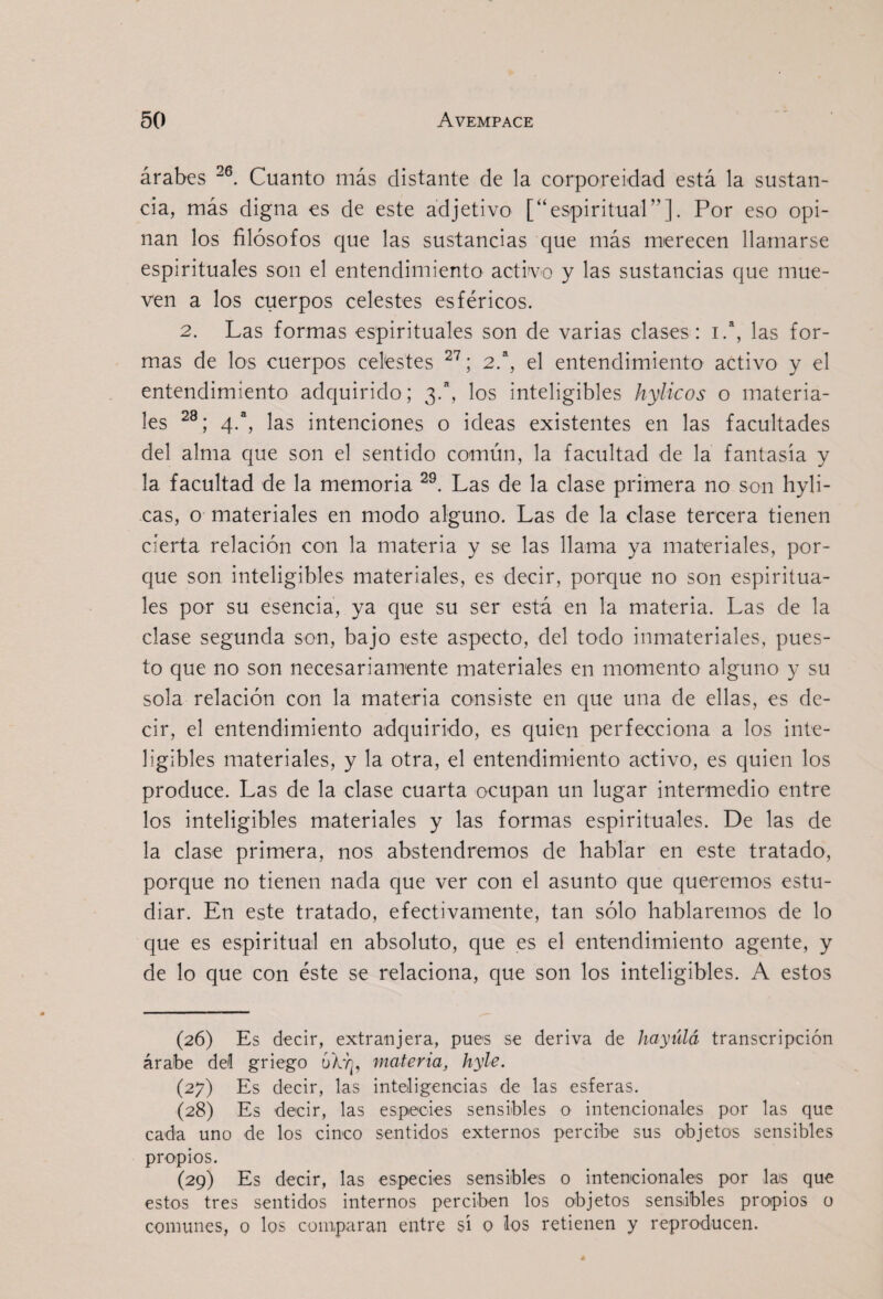 árabes Cuanto más distante de la corporeidad está la sustan¬ cia, más digna es de este adjetivo [“espiritual”]. Por eso opi¬ nan los filósofos que las sustancias que más merecen llamarse espirituales son el entendimiento activo y las sustancias que mue¬ ven a los cuerpos celestes esféricos. 2. Las formas espirituales son de varias clases: 1.“, las for¬ mas de los cuerpos celestes ; 2^, el entendimiento activo y el entendimiento adquirido; 3.^ los inteligibles hylicos o materia¬ les 4.“, las intenciones o ideas existentes en las facultades del alma que son el sentido común, la facultad de la fantasía y la facultad de la memoria Las de la clase primera no son hyli- cas, o materiales en modo alguno. Las de la clase tercera tienen cierta relación con la materia y se las llama ya materiales, por¬ que son inteligibles materiales, es decir, porque no son espiritua¬ les por su esencia, ya que su ser está en la materia. Las de la clase segunda son, bajo este aspecto, del todo inmateriales, pues¬ to que no son necesariamente materiales en momento alguno y su sola relación con la materia consiste en que una de ellas, es de¬ cir, el entendimiento adquirido, es quien perfecciona a los inte¬ ligibles materiales, y la otra, el entendimiento activo, es quien los produce. Las de la clase cuarta ocupan un lugar intermedio entre los inteligibles materiales y las formas espirituales. De las de la clase primera, nos abstendremos de hablar en este tratado, porque no tienen nada que ver con el asunto que queremos estu¬ diar. En este tratado, efectivamente, tan sólo hablaremos de lo que es espiritual en absoluto, que es el entendimiento agente, y de lo que con éste se relaciona, que son los inteligibles. A estos (26) Es decir, extranjera, pues se deriva de haytilá transcripción árabe del griego materia, hyle. (27) Es decir, las inteligencias de las esferas. (28) Es decir, las especies sensibles o intencionales por las que cada uno de los cinco sentidos externos percibe sus objetos sensibles propios. (29) Es decir, las especies sensibles o intencionales por las que estos tres sentidos internos perciben los objetos sensibles propios o comunes, o los comparan entre sí o los retienen y reproducen.