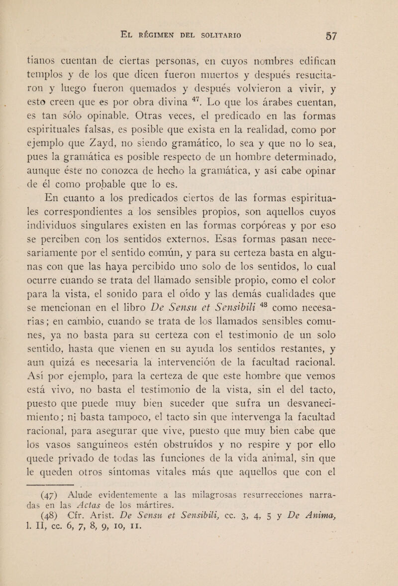 tianos cuentan de ciertas personas, en cuyos nombres edifican templos y de los que dicen fueron muertos y después resucita¬ ron y luego fueron quemados y después volvieron a vivir, y esto creen que es por obra divina Lo que los árabes cuentan, es tan sólo opinable. Otras veces, el predicado en las formas espirituales falsas, es posible que exista en la realidad, como por ejemplo que Zayd, no siendo gramático, lo sea y que no lo sea, pues la gramática es posible respecto de un hombre determinado, aunque éste no conozca de hecho la gramática, y así cabe opinar de él como probable que lo es. En cuanto a los predicados ciertos de las formas espiritua¬ les correspondientes a los sensibles propios, son aquellos cuyos individuos singulares existen en las formas corpóreas y por eso se perciben con los sentidos externos. Esas formas pasan nece¬ sariamente por el sentido común, y para su certeza basta en algu¬ nas con que las haya percibido uno solo de los sentidos, lo cual ocurre cuando se trata del llamado sensible propio, como el color para la vista, el sonido para el oído y las demás cualidades que se mencionan en el libro De Sensu et Sensihili como necesa¬ rias ; en cambio, cuando se trata de los llamados sensibles comu¬ nes, ya no basta para su certeza con el testimonio de un solo sentido, hasta que vienen en su ayuda los sentidos restantes, y aun quizá es necesaria la intervención de la facultad racional. Así por ejemplo, para la certeza de que este hombre que vemos está vivo, no basta el testimonio de la vista, sin el del tacto, puesto que puede muy bien suceder que sufra un desvaneci¬ miento ; ni basta tampoco, el tacto sin que intervenga la facultad racional, para asegurar que vive, puesto que muy bien cabe que los vasois sanguíneos estén obstruidos y no respire y por ello quede privado de todas las funciones de la vida animal, sin que le queden otros síntomas vitales más que aquellos que con el (47) Alude evidentemente a las milagrosas resurrecciones narra¬ das en las Actas de los mártires. (48) Cfr. Arist. De Sensu et Sensibili, cc. 3, 4, 5 y De Anima^ 1. II, cc. 6, 7, 8, 9, 10, II.