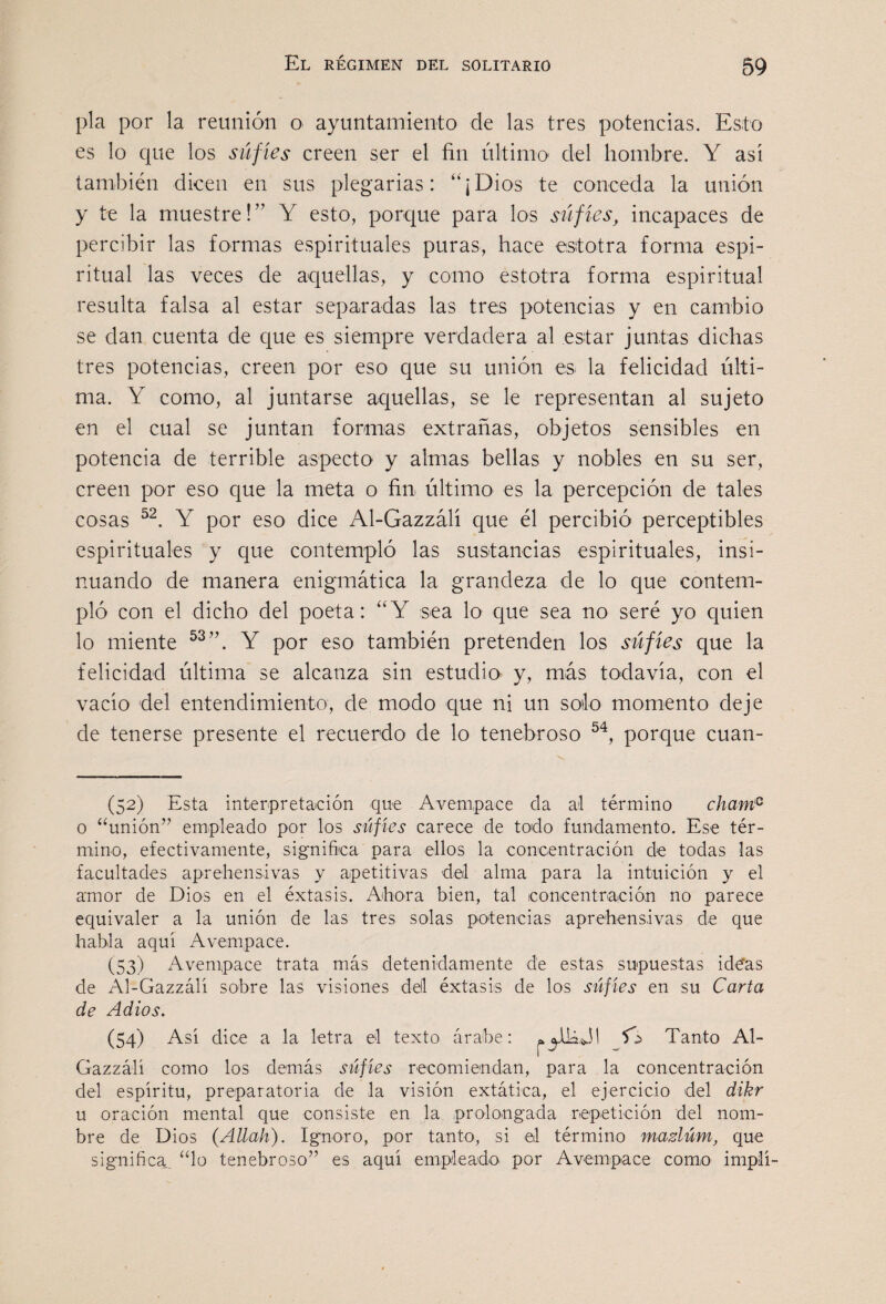 pía por la reunión o ayuntamiento de las tres potencias. Esto es lo que los súfíes creen ser el fin último del hombre. Y asi también dicen en sus plegarias: “¡Dios te conceda la unión y te la muestre! ” Y esto, porque para los súfíes^ incapaces de percibir las formas espirituales puras, hace estotra forma espi¬ ritual las veces de aquellas, y como estotra forma espiritual resulta falsa al estar separadas las tres potencias y en cambio se dan cuenta de que es siempre verdadera al estar juntas dichas tres potencias, creen por eso que su unión es la felicidad últi¬ ma. Y como, al juntarse aquellas, se le representan al sujeto en el cual se juntan formas extrañas, objetos sensibles en potencia de terrible aspecto y almas bellas y nobles en su ser, creen por eso que la meta o fin último es la percepción de tales cosas Y por eso dice Al-Gazzálí que él percibió perceptibles espirituales y c|ue contempló las sustancias espirituales, insi¬ nuando de manera enigmática la grandeza de lo que contem¬ pló con el dicho del poeta: “Y sea lo que sea no seré yo quien lo miente Y por eso también pretenden los súfíes que la felicidad última se alcanza sin estudio y, más todavía, con el vacío 'del entendimiento, de modo que ni un solo momento deje de tenerse presente el recuerdo de lo tenebroso porque cuan- (52) Esta interpretación qne AA^empace da al término chant^ o “unión” empleado por los súfíes carece de todo fundamento. Ese tér¬ mino, efectivamente, significa para ellos la concentración de todas las facultades aprehensivas y apetitivas del alma para la intuición y el amor de Dios en el éxtasis. Ahora bien, tal iconcentración no parece equivaler a la unión de las tres solas potencias aprehensivas de que habla aquí Avempace. (53) Avempace trata más detenidamente de estas supuestas ide*as de Al-Gazzálí sobre las visiones deil éxtasis de los siífies en su Carta de Adiós. (54) Así dice a la letra el texto árabe: 5A Tanto Al- Gazzálí como los demás súfíes recomiendan, para la concentración del espíritu, preparatoria de la visión extática, el ejercicio del dikr u oración mental que consiste en la prolongada repetición del nom¬ bre de Dios (Allah). Ignoro, por tanto, si el término mazlúm, que significa, “lo tenebroso” es aquí empleado, por Avempace como implí-