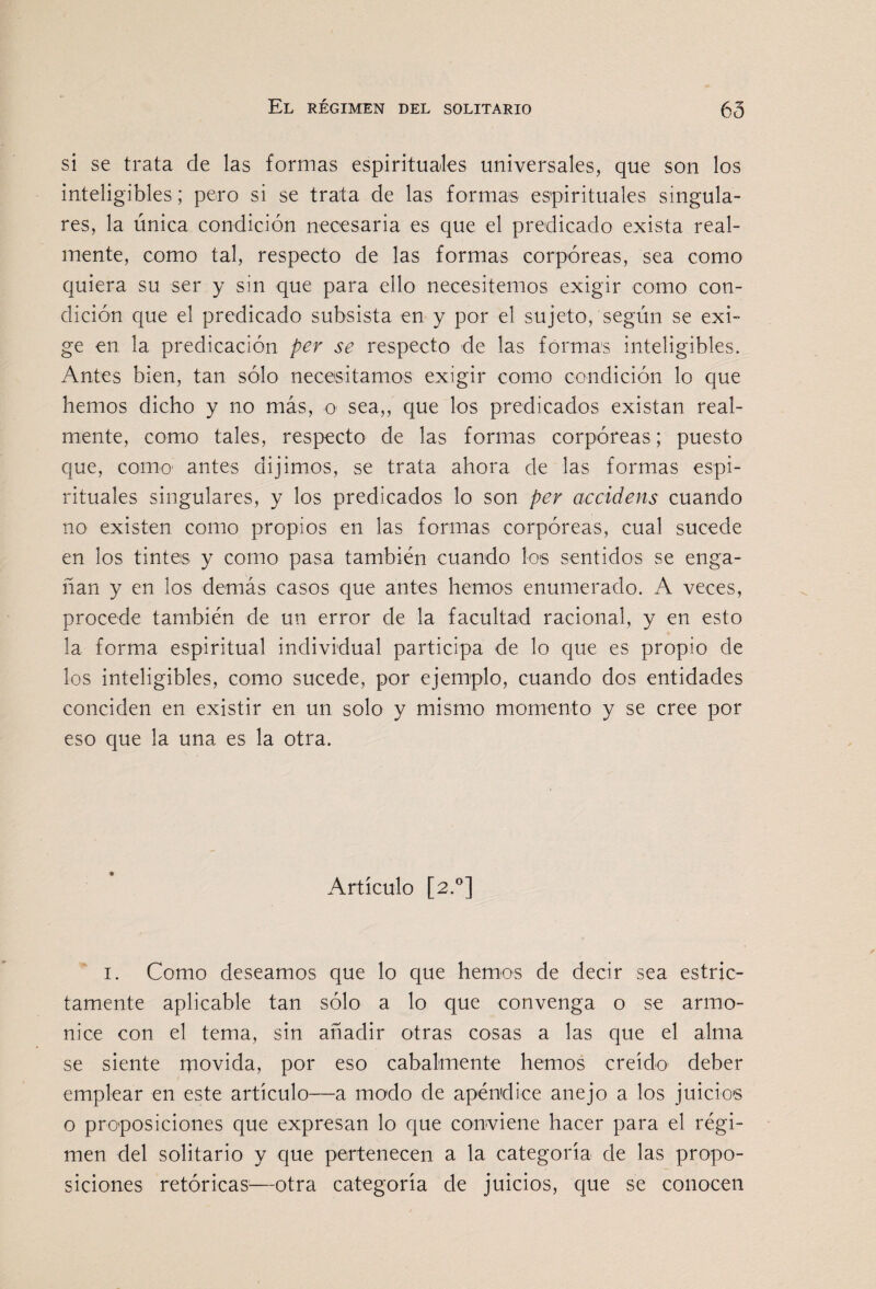 si se trata de las formas espirituales universales, que son los inteligibles; pero si se trata de las formas espirituales singula¬ res, la única condición necesaria es que el predicado exista real¬ mente, como tal, respecto de las formas corpóreas, sea como quiera su ser y sin que para ello necesitemos exigir como con¬ dición que el predicado subsista en y por el sujeto, según se exi¬ ge en la predicación per se respecto de las formas inteligibles. Antes bien, tan sólo necesitamos exigir como condición lo que hemos dicho y no más, o sea,, que los predicados existan real¬ mente, como tales, respecto de las formas corpóreas; puesto que, como' antes dijimos, se trata ahora de las formas espi¬ rituales singulares, y los predicados lo son per accidens cuando no existen como propios en las formas corpóreas, cual sucede en los tintes y como pasa también cuando los sentidos se enga¬ ñan y en los demás casos que antes hemos enumerado. A veces, procede también de un error de la facultad racional, y en esto la forma espiritual individual participa de lo que es propio de los inteligibles, como sucede, por ejemplo, cuando dos entidades conciden en existir en un solo y mismo momento y se cree por eso que la una es la otra. Artículo [2.^] I. Como deseamos que lo que hemos de decir sea estric¬ tamente aplicable tan sólo a lo que convenga o se armo¬ nice con el tema, sin añadir otras cosas a las que el alma se siente movida, por eso cabalmente hemos creído deber emplear en este artículo—a modo de apéndice anejo a los juicios o proposiciones que expresan lo que conviene hacer para el régi¬ men del solitario y que pertenecen a la categoría de las propo¬ siciones retóricas—otra categoría de juicios, que se conocen