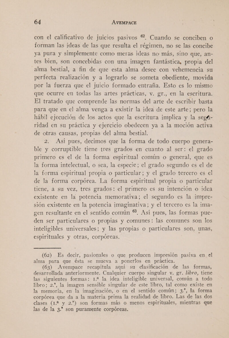 con el calificativo de juicios pasivos Cuando se conciben o forman las ideas de las que resulta el régimen, no se las concibe ya pura y simplemente como merais ideas no' más, sino que, an¬ tes bien, son concebidas con una imagen fantástica, propia del alma bestial, a fin de que esta alma desee con vehemencia su perfecta realización y a lograrlo se someta obediente, movida por la fuerza que el juicio formado entraña. Esto es lo mismo que ocurre en todas las artes prácticas, v. gr., en la escritura. El tratado que comprende las normas del arte de escribir basta para que en el alma venga a existir la idea de este arte; pero la hábil ejecución de los actos que la escritura implica y la seg/í- ridad en su práctica y ejercicio obedecen ya a la moción activa de otras causas, propias del alma bestial. 2. Así pues, decimos que la forma de todo cuerpo genera- ble y corruptible tiene tres grados en cuanto al ser; el grado primero es el de la forma espiritual comiún o general, que es la forma intelectual, o sea, la especie; el grado segundo es el de la forma espiritual propia o particular; y el grado tercero es el de la forma corpórea. La forma espiritual propia o particular tiene, a su vez, tres grados : el primero es su intención o idea existente en la potencia memorativa; el segundo es la impre¬ sión existente en la potencia imaginativa ; y el tercero es la ima¬ gen resultante en el sentido común Así pue», las formas pue¬ den ser particulares o propias y comunes: las comunes son los inteligibles universales ; y las propias o particulares son, unas, * espirituales y otras, corpóreas. (62) Es decir, pasionales o que producen impres.ión pasiva en el alma para que ésta se mueva a ponerlos en práctica. (63) Avempace recaipitula aquí su clasificación de las formas, desarrollada anteriormente. Cualquier cuerpo singular v. gr. libro, tiene las siguientes formas: i.^ la idea inteligible universal, común a todo libro; 2.^, la imagen sensible singular de este libro-, tal como existe en la memoria, en la imaginación, o en el sentido común; 3., la forma corpórea que da a la materia prima la realidad de libro. Las de las dos clases (i.^ y 2.“) son formas más o menos espirituales, mientras que las de la 3.“ son puramente corpóreas.