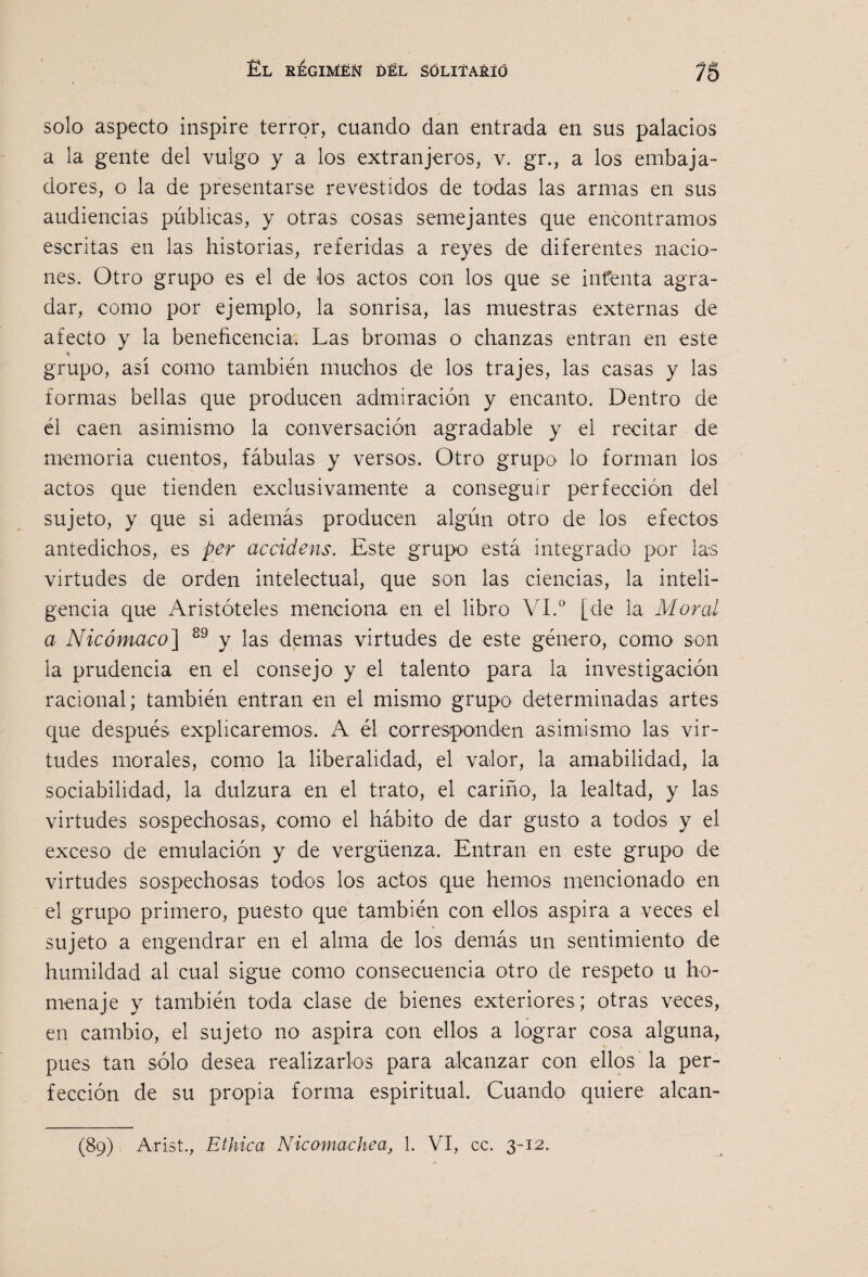 solo aspecto inspire terror, cuando dan entrada en sus palacios a la gxnte del vulgo y a los extranjeros, v. gr., a los embaja¬ dores, o la de presentarse revestidos de todas las armas en sus audiencias públicas, y otras cosas semejantes que encontramos escritas en las historias, referidas a reyes de diferentes nacio¬ nes. Otro grupo es el de los actos con los que se iiifenta agra¬ dar, como por ejemplo, la sonrisa, las muestras externas de afecto y la beneficencia. Las bromas o chanzas entran en este grupo, así como también muchos de los trajes, las casas y las formas bellas que producen admiración y encanto. Dentro de él caen asimismo la conversación agradable y el recitar de memoria cuentos, fábulas y versos. Otro grupo lo forman los actos que tienden exclusivamente a conseguir perfección del sujeto, y que si además producen algún otro de los efectos antedichos, es per accidens. Este grupo está integrado por las virtudes de orden intelectual, que son las ciencias, la inteli¬ gencia que Aristóteles menciona en el libro VI.® [de la Moral a Nicómaco^ y las demas virtudes de este género, como son la prudencia en el consejo y el talento para la investigación racional; también entran en el mismo grupo determinadas artes que después explicaremos. A él corresponden asimismo las vir¬ tudes morales, como la liberalidad, el valor, la amabilidad, la sociabilidad, la dulzura en el trato, el cariño, la lealtad, y las virtudes sospechosas, como el hábito de dar gusto a todos y el exceso de emulación y de vergüenza. Entran en este grupo de virtudes sospechosas todos los actos que hemos mencionado en el grupo primero, puesto que también con ellos aspira a veces el sujeto a engendrar en el alma de los demás un sentimiento de humildad al cual sigue como consecuencia otro de respeto u ho¬ menaje y también toda clase de bienes exteriores; otras veces, en cambio, el sujeto no aspira con ellos a lograr cosa alguna, pues tan sólo desea realizarlos para alcanzar con ellos la per¬ fección de su propia forma espiritual. Cuando quiere alcan- (89) Arist., Etílica Nicomachea, 1. VI, cc. 3-12.