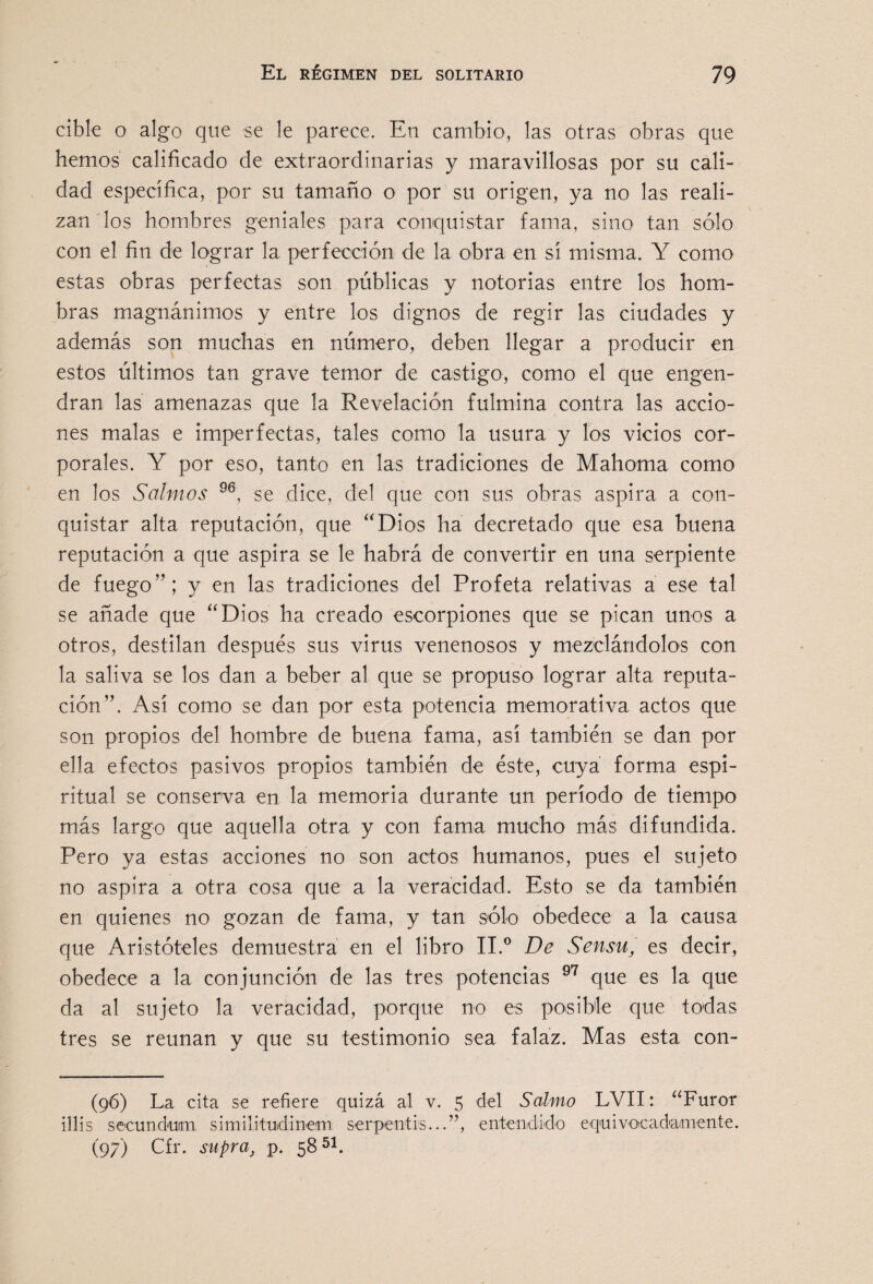 cible o algo que se le parece. En cambio, las otras obras que hemos calificado de extraordinarias y maravillosas por su cali¬ dad específica, por su tamaño o por su origen, ya no las reali¬ zan los hombres geniales para conquistar fama, sino tan sólo con el fin de lograr la perfección de la obra en sí misma. Y como estas obras perfectas son públicas y notorias entre los hom- bras magnánimos y entre los dignos de regir las ciudades y además son muchas en número, deben llegar a producir en estos últimos tan grave temor de castigo, como el que engen¬ dran las amenazas que la Revelación fulmina contra las accio¬ nes malas e imperfectas, tales como la usura y los vicios cor¬ porales. Y por eso, tanto en las tradiciones de Mahoma como en los Salmos se dice, del que con sus obras aspira a con¬ quistar alta reputación, que “Dios ha decretado que esa buena reputación a que aspira se le habrá de convertir en una serpiente de fuego”; y en las tradiciones del Profeta relativas a ese tal se añade que “Dios ha creado escorpiones que se pican unos a otros, destilan después sus virus venenosos y mezclándolos con la saliva se los dan a beber al que se propuso lograr alta reputa¬ ción”. Así como se dan por esta potencia memorativa actos que son propios del hombre de buena fama, así también se dan por ella efectos pasivos propios también de éste, cuya forma espi¬ ritual se conserva en la memoria durante un período de tiempo más largo que aquella otra y con fama mucho más difundida. Pero ya estas acciones no son actos humanos, pues el sujeto no aspira a otra cosa que a la veracidad. Esto se da también en quienes no gozan de fama, y tan sólo obedece a la causa que Aristóteles demuestra en el libro II.® De Sensu, es decir, obedece a la conjunción de las tres potencias que es la que da al sujeto la veracidad, porque no es posible que todas tres se reúnan y que su testimonio sea falaz. Mas esta con- (96) La cita se refiere quizá al v. 5 del Salmo LVII: ‘‘Furor illis seeundum similituidinem serpentis...”, entendido equivoeadamente. (97) Cfr. supra^ p. 58^1.