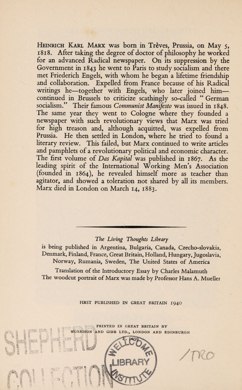 1818. After taking the degree of doctor of philosophy he worked for an advanced Radical newspaper. On its suppression by the Government in 1843 he went to Paris to study sociaUsm and there met Friederich Engels, with whom he began a Hfetime friendship and collaboration. Expelled from France because of his Radical writings he—together with Engels, who later joined him— continued in Brussels to criticize scathingly so-called “ German socialism.” Their famous Communist Manifesto was issued in 1848. The same year they went to Cologne where they founded a newspaper with such revolutionary views that Marx was tried for high treason and, although acquitted, was expelled from Prussia. He then settled in London, where he tried to found a hterary review. This failed, but Marx continued to write articles and pamphlets of a revolutionary poHtical and economic character. The first volume of Das Kapital was pubHshed in 1867. As the leading spirit of the International Working Men’s Association (founded in 1864), he revealed himself more as teacher than agitator, and showed a toleration not shared by all its members. Marx died in London on March 14, 1883. The Living Thoughts Library is being published in Argentina, Bulgaria, Canada, Czechoslovakia, Denmark, Finland, France, Great Britain, Holland, Hungary, Jugoslavia, Norway, Rumania, Sweden, The United States of America Translation of the Introductory Essay by Charles Malamuth The woodcut portrait of Marx was made by Professor Hans A. Mueller FIRST PUBLISHED IN GREAT BRITAIN I94O