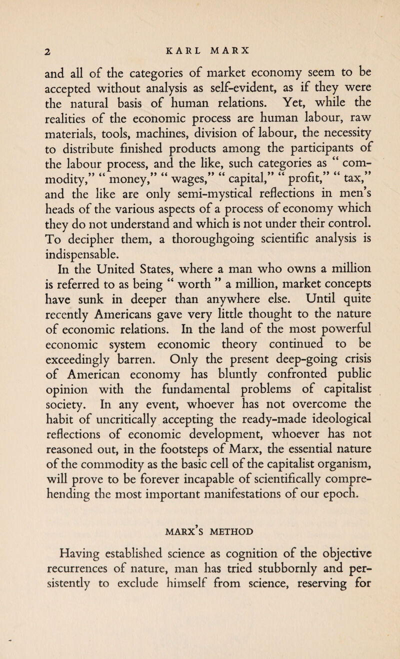 and all of the categories of market economy seem to be accepted without analysis as self-evident, as if they were the natural basis of human relations. Yet, while the realities of the economic process are human labour, raw materials, tools, machines, division of labour, the necessity to distribute finished products among the participants of the labour process, and the like, such categories as “ com- modity, money, wages, capital, protit, tax, and the like are only semi-mystical reflections in men’s heads of the various aspects of a process of economy which they do not understand and which is not under their control. To decipher them, a thoroughgoing scientific analysis is indispensable. In the United States, where a man who owns a million is referred to as being “ worth ” a million, market concepts have sunk in deeper than anywhere else. Until quite recently Americans gave very little thought to the nature of economic relations. In the land of the most powerful economic system economic theory continued to be exceedingly barren. Only the present deep-going crisis of American economy has bluntly confronted public opinion with the fundamental problems of capitalist society. In any event, whoever has not overcome the habit of uncritically accepting the ready-made ideological reflections of economic development, whoever has not reasoned out, in the footsteps of Marx, the essential nature of the commodity as the basic cell of the capitalist organism, will prove to be forever incapable of scientifically compre¬ hending the most important manifestations of our epoch. MARx’s METHOD Having established science as cognition of the objective recurrences of nature, man has tried stubbornly and per¬ sistently to exclude himself from science, reserving for