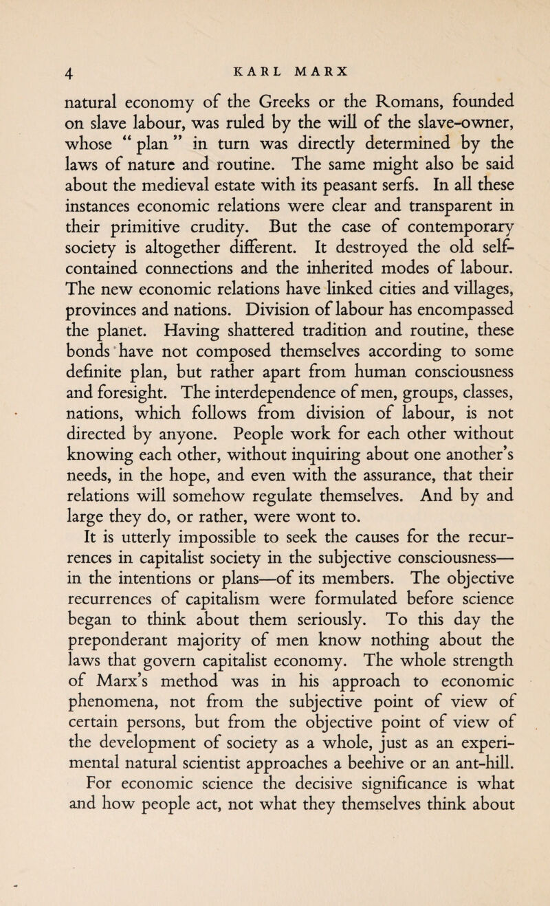 natural economy of the Greeks or the Romans, founded on slave labour, was ruled by the will of the slave-owner, whose “ plan ” in turn was directly determined by the laws of nature and routine. The same might also be said about the medieval estate with its peasant serfs. In all these instances economic relations were clear and transparent in their primitive crudity. But the case of contemporary society is altogether different. It destroyed the old self- contained connections and the inherited modes of labour. The new economic relations have linked cities and villages, provinces and nations. Division of labour has encompassed the planet. Having shattered tradition and routine, these bonds'have not composed themselves according to some definite plan, but rather apart from human consciousness and foresight. The interdependence of men, groups, classes, nations, which follows from division of labour, is not directed by anyone. People work for each other without knowing each other, without inquiring about one another’s needs, in the hope, and even with the assurance, that their relations will somehow regulate themselves. And by and large they do, or rather, were wont to. It is utterly impossible to seek the causes for the recur¬ rences in capitalist society in the subjective consciousness— in the intentions or plans—of its members. The objective recurrences of capitalism were formulated before science began to think about them seriously. To this day the preponderant majority of men know nothing about the laws that govern capitaHst economy. The whole strength of Marx’s method was in his approach to economic phenomena, not from the subjective point of view of certain persons, but from the objective point of view of the development of society as a whole, just as an experi¬ mental natural scientist approaches a beehive or an ant-hill. For economic science the decisive significance is what and how people act, not what they themselves think about