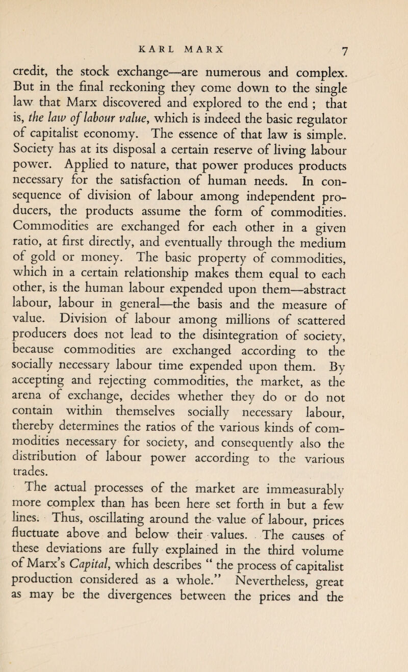 credit, the stock exchange—are numerous and complex. But in the final reckoning they come down to the single law that Marx discovered and explored to the end ; that is, the law of labour value, which is indeed the basic regulator of capitalist economy. The essence of that law is simple. Society has at its disposal a certain reserve of living labour power. Applied to nature, that power produces products necessary for the satisfaction of human needs. In con¬ sequence of division of labour among independent pro¬ ducers, the products assume the form of commodities. Commodities are exchanged for each other in a given ratio, at first directly, and eventually through the medium of gold or money. The basic property of commodities, which in a certain relationship makes them equal to each other, is the human labour expended upon them—abstract labour, labour in general—the basis and the measure of value. Division of labour among millions of scattered producers does not lead to the disintegration of society, because commodities are exchanged according to the socially necessary labour time expended upon them. By accepting and rejecting commodities, the market, as the arena of exchange, decides whether they do or do not contain within themselves socially necessary labour, thereby determines the ratios of the various kinds of com¬ modities necessary for society, and consequently also the distribution of labour power according to the various trades. The actual processes of the market are immeasurably mare complex than has been here set forth in but a few lines. Thus, oscillating around the value of labour, prices fluctuate above and below dieir values. The causes of these deviations are fully explained in the third volume of Marx s Capital, which describes “ the process of capitalist production considered as a whole.’' Nevertheless, great as may be the divergences between the prices and the