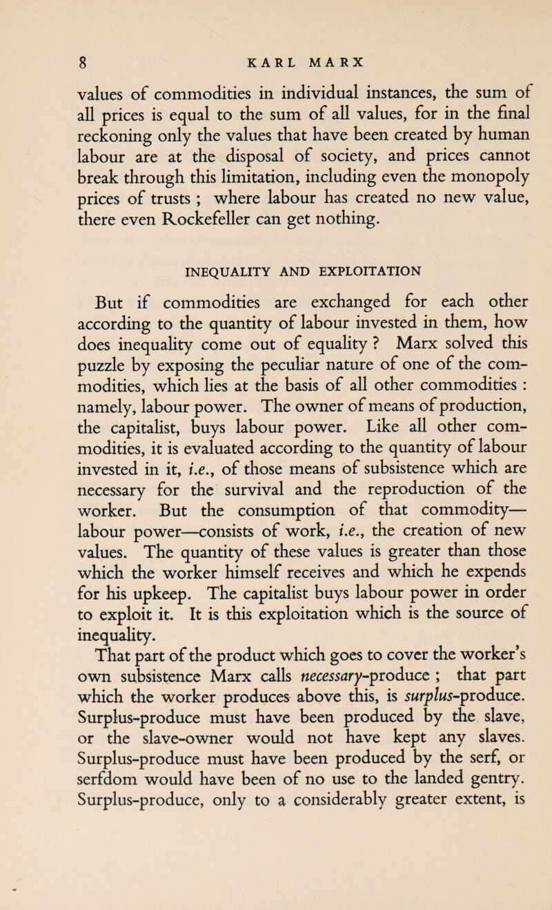 values of commodities in individual instances, the sum of all prices is equal to the sum of all values, for in the final reckoning only the values that have been created by human labour are at the disposal of society, and prices cannot break through this limitation, including even the monopoly prices of trusts ; where labour has created no new value, there even Rockefeller can get nothing. INEQUALITY AND EXPLOITATION But if commodities are exchanged for each other according to the quantity of labour invested in them, how does inequality come out of equality ? Marx solved this puzzle by exposing the peculiar nature of one of the com¬ modities, which lies at the basis of all other commodities : namely, labour power. The owner of means of production, the capitalist, buys labour power. Like all other com¬ modities, it is evaluated according to the quantity of labour invested in it, i.e., of those means of subsistence which are necessary for the survival and the reproduction of the worker. But the consumption of that commodity— labour power—consists of work, /.e., the creation of new values. The quantity of these values is greater than those which the worker himself receives and which he expends for his upkeep. The capitalist buys labour power in order to exploit it. It is this exploitation which is the source of incquahty. That part of the product which goes to cover the worker’s own subsistence Marx calls necessary-produce ; that part which the worker produces above this, is surplus-produce. Surplus-produce must have been produced by the slave, or the slave-owner would not have kept any slaves. Surplus-produce must have been produced by the serf, or serfdom would have been of no use to the landed gentry. Surplus-produce, only to a considerably greater extent, is