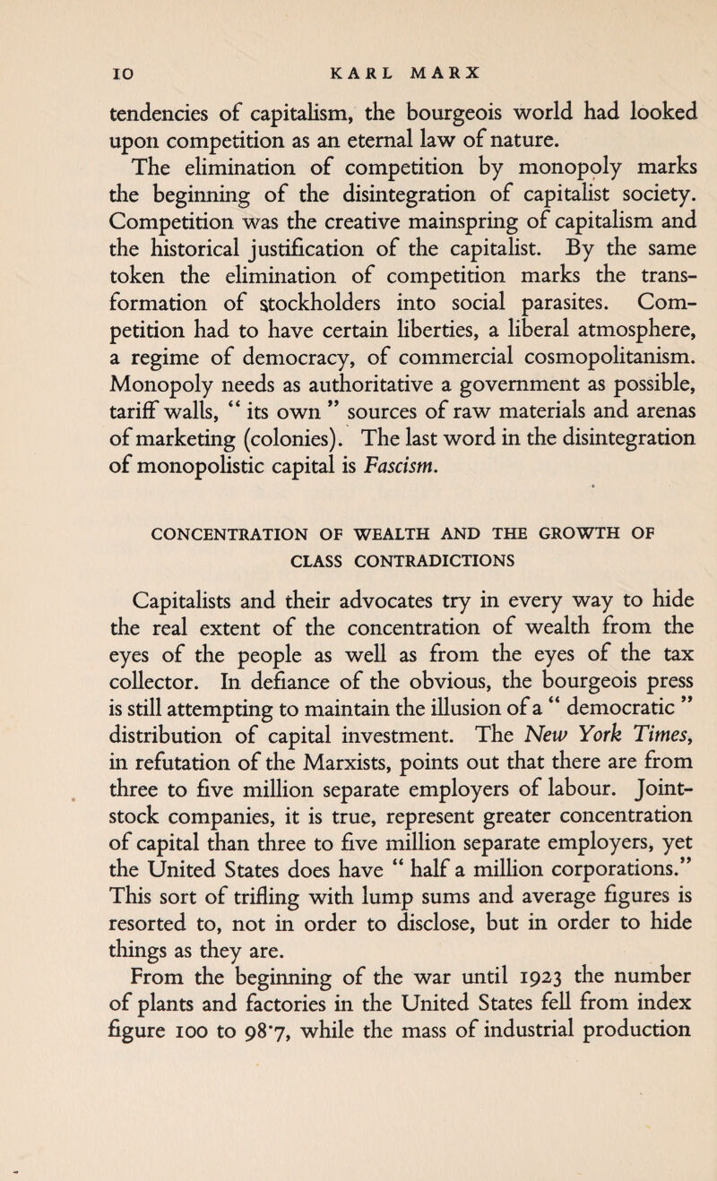 tendencies of capitalism, the bourgeois world had looked upon competition as an eternal law of nature. The elimination of competition by monopoly marks the beginning of the disintegration of capitalist society. Competition was the creative mainspring of capitalism and the historical justification of the capitalist. By the same token the elimination of competition marks the trans¬ formation of stockholders into social parasites. Com¬ petition had to have certain liberties, a liberal atmosphere, a regime of democracy, of commercial cosmopolitanism. Monopoly needs as authoritative a government as possible, tariff walls, “ its own ” sources of raw materials and arenas of marketing (colonies). The last word in the disintegration of monopolistic capital is Fascism. CONCENTRATION OF WEALTH AND THE GROWTH OF CLASS CONTRADICTIONS Capitalists and their advocates try in every way to hide the real extent of the concentration of wealth from the eyes of the people as well as from the eyes of the tax collector. In defiance of the obvious, the bourgeois press is still attempting to maintain the illusion of a “ democratic distribution of capital investment. The New York Times, in refutation of the Marxists, points out that there are from three to five million separate employers of labour. Joint- stock companies, it is true, represent greater concentration of capital than three to five million separate employers, yet the United States does have “ half a miUion corporations.’’ This sort of trifling with lump sums and average figures is resorted to, not in order to disclose, but in order to hide things as they are. From the beginning of the war until 1923 the number of plants and factories in the United States fell from index figure 100 to 98*7, while the mass of industrial production