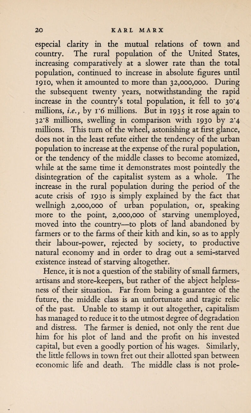 especial clarity in the mutual relations of town and country. The rural population of the United States, increasing comparatively at a slower rate than the total population, continued to increase in absolute figures until 1910, when it amounted to more than 32,000,000. During the subsequent twenty years, notwithstanding the rapid increase in the country's total population, it fell to 30*4 millions, i.e., by i‘6 millions. But in 1935 it rose again to 32*8 millions, sweUing m comparison with 1930 by 2*4 millions. This turn of the wheel, astonishing at first glance, does not in the least refute either the tendency of the urban population to increase at the expense of the rural population, or the tendency of the middle classes to become atomized, while at the same time it demonstrates most pointedly the disintegration of the capitalist system as a whole. The increase in the rural population during the period of the acute crisis of 1930 is simply explained by the fact that wellnigh 2,000,000 of urban population, or, speaking more to the point, 2,000,000 of starving unemployed, moved into the country—to plots of land abandoned by farmers or to the farms of their kith and kin, so as to apply their labour-power, rejected by society, to productive natural economy and in order to drag out a semi-starved existence instead of starving altogether. Hence, it is not a question of the stabihty of small farmers, artisans and store-keepers, but rather of the abject helpless¬ ness of their situation. Far from being a guarantee of the future, the middle class is an unfortunate and tragic rehc of the past. Unable to stamp it out altogether, capitaHsm has managed to reduce it to the utmost degree of degradation and distress. The farmer is denied, not only the rent due him for his plot of land and the profit on his invested capital, but even a goodly portion of his wages. Similarly, the little fellows in town fret out their allotted span between economic life and death. The middle class is not prole-