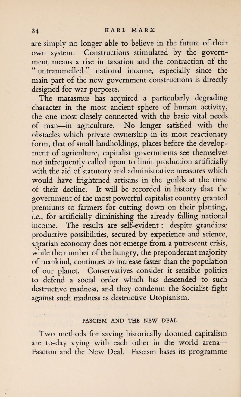 are simply no longer able to believe in the future of their own system. Constructions stimulated by the govern¬ ment means a rise in taxation and the contraction of the “ untrammelled ” national income, especially since the main part of the new government constructions is directly designed for war purposes. The marasmus has acquired a particularly degrading character in the most ancient sphere of human activity, the one most closely connected with the basic vital needs of man—in agriculture. No longer satisfied with the obstacles which private ownership in its most reactionary form, that of small landholdings, places before the develop¬ ment of agriculture, capitalist governments see themselves not infrequently called upon to Hmit production artificially with the aid of statutory and administrative measures which would have frightened artisans in the guilds at the time of their decline. It will be recorded in history that the government of the most powerful capitaHst country granted premiums to farmers for cutting down on their planting, fc., for artificially diminishing the already falling national income. The results are self-evident: despite grandiose productive possibilities, secured by experience and science, agrarian economy does not emerge from a putrescent crisis, while the number of the hungry, the preponderant majority of mankind, continues to increase faster than the population of our planet. Conservatives consider it sensible poHtics to defend a social order which has descended to such destructive madness, and they condemn the Socialist fight against such madness as destructive Utopianism. FASCISM AND THE NEW DEAL Two methods for saving historically doomed capitaHsm are to-day vying with each other in the world arena— Fascism and the New Deal. Fascism bases its programme