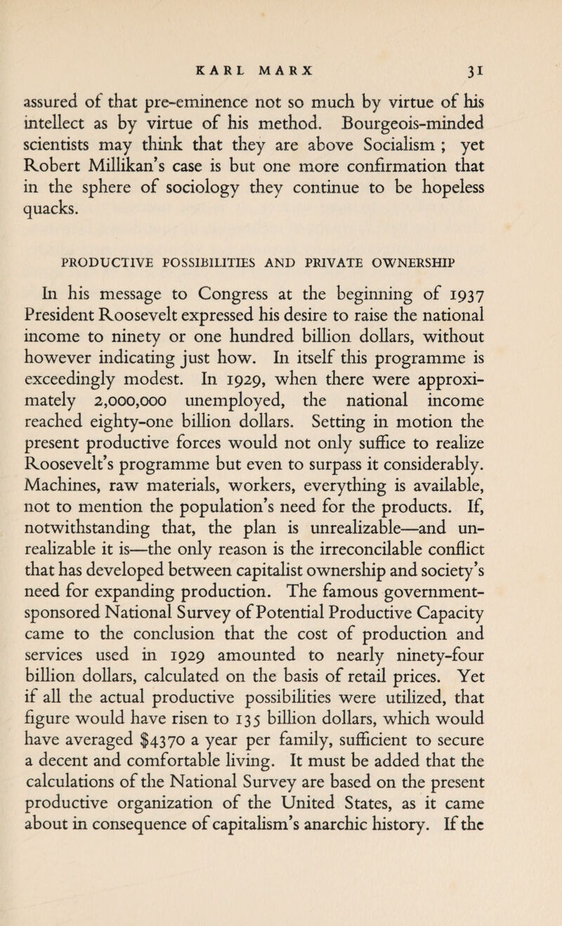 assured of that pre-eminence not so much by virtue of his intellect as by virtue of his method. Bourgeois-minded scientists may think that they are above Socialism ; yet Robert Millikan’s case is but one more confirmation that in the sphere of sociology they continue to be hopeless quacks. PRODUCTIVE POSSIBILITIES AND PRIVATE OWNERSHIP In his message to Congress at the beginning of 1937 President Roosevelt expressed his desire to raise the national income to ninety or one hundred biUion dollars, without however indicating just how. In itself this programme is exceedingly modest. In 1929, when there were approxi¬ mately 2,000,000 unemployed, the national income reached eighty-one billion dollars. Setting in motion the present productive forces would not only suffice to realize Roosevelt’s programme but even to surpass it considerably. Machines, raw materials, workers, everything is available, not to mention the population’s need for the products. If, notwithstanding that, the plan is unrealizable—and un¬ realizable it is—the only reason is the irreconcilable conflict that has developed between capitalist ownership and society’s need for expanding production. The famous government- sponsored National Survey of Potential Productive Capacity came to the conclusion that the cost of production and services used in 1929 amounted to nearly ninety-four billion dollars, calculated on the basis of retail prices. Yet if all the actual productive possibihties were utilized, that figure would have risen to 135 billion dollars, which would have averaged $4370 a year per family, sufficient to secure a decent and comfortable living. It must be added that the calculations of the National Survey are based on the present productive organization of the United States, as it came about in consequence of capitaHsm’s anarchic history. If the