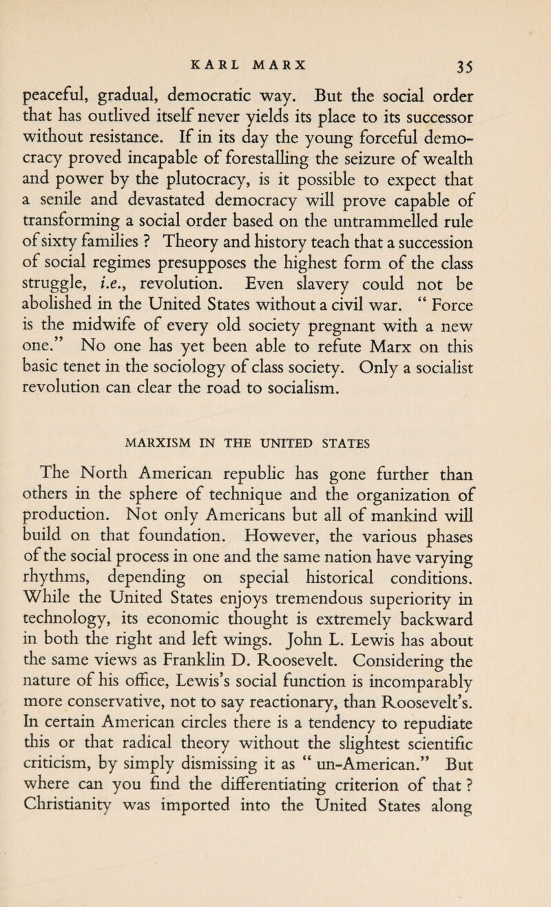 peaceful, gradual, democratic way. But the social order that has outlived itself never yields its place to its successor without resistance. If in its day the young forceful demo¬ cracy proved incapable of forestalling the seizure of wealth and power by the plutocracy, is it possible to expect that a senile and devastated democracy will prove capable of transforming a social order based on the untrammelled rule of sixty families ? Theory and history teach that a succession of social regimes presupposes the highest form of the class struggle, i.e.y revolution. Even slavery could not be abolished in the United States without a civil war. “ Force is the midwife of every old society pregnant with a new one.” No one has yet been able to refute Marx on this basic tenet in the sociology of class society. Only a socialist revolution can clear the road to sociaHsm. MARXISM IN THE UNITED STATES The North American republic has gone further than others in the sphere of technique and the organization of production. Not only Americans but all of mankind will build on that foundation. However, the various phases of the social process in one and the same nation have varying rhythms, depending on special historical conditions. While the United States enjoys tremendous superiority in technology, its economic thought is extremely backward in both the right and left wings. John L. Lewis has about the same views as Franklin D. Roosevelt. Considering the nature of his office, Lewis’s social function is incomparably more conservative, not to say reactionary, than Roosevelt’s. In certain American circles there is a tendency to repudiate this or that radical theory without the slightest scientific criticism, by simply dismissing it as “ un-American.” But where can you find the differentiating criterion of that ? Christianity was imported into the United States along