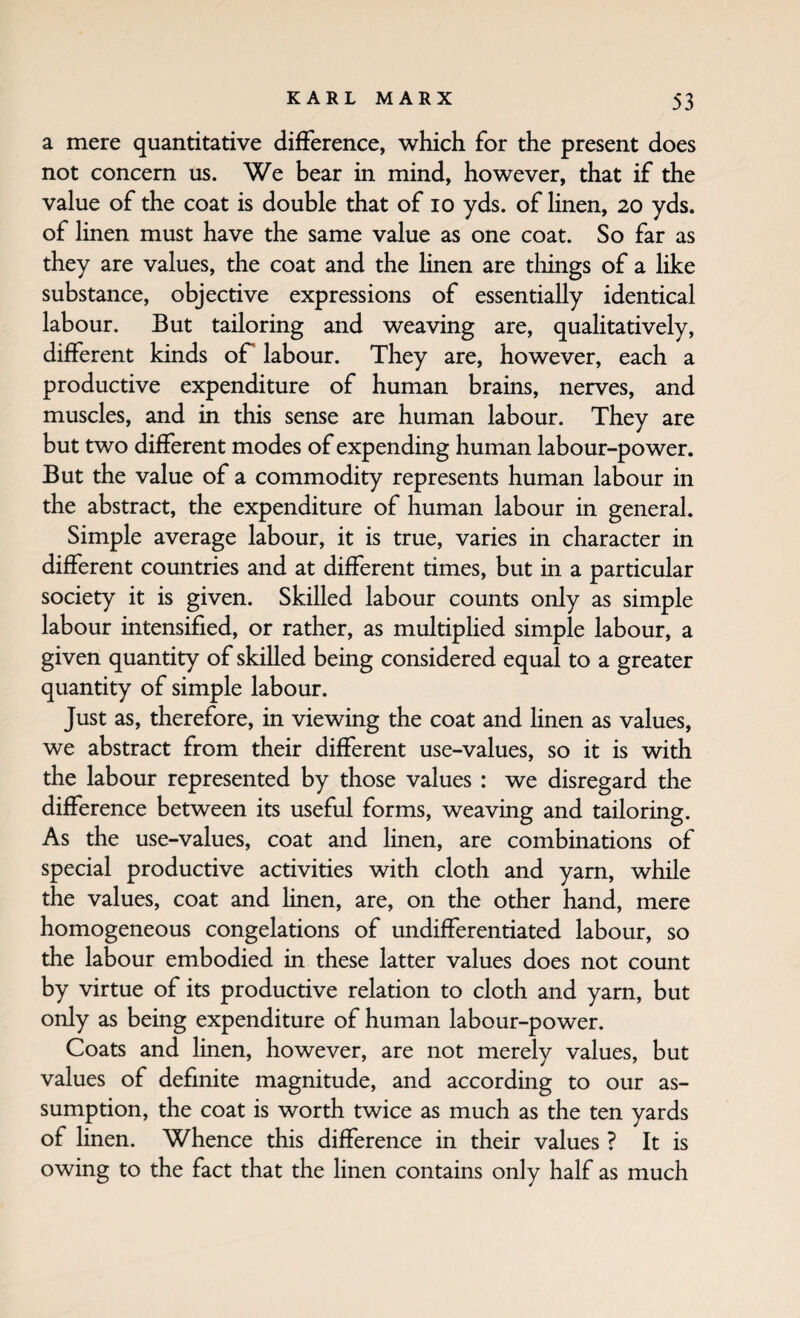 a mere quantitative difference, which for the present does not concern us. We bear in mind, however, that if the value of the coat is double that of lo yds. of linen, 20 yds. of linen must have the same value as one coat. So far as they are values, the coat and the linen are tilings of a like substance, objective expressions of essentially identical labour. But tailoring and weaving are, qualitatively, different kinds oP labour. They are, however, each a productive expenditure of human brains, nerves, and muscles, and in this sense are human labour. They are but two different modes of expending human labour-power. But the value of a commodity represents human labour in the abstract, the expenditure of human labour in general. Simple average labour, it is true, varies in character in different countries and at different times, but in a particular society it is given. Skilled labour counts only as simple labour intensified, or rather, as multiphed simple labour, a given quantity of skilled being considered equal to a greater quantity of simple labour. Just as, therefore, in viewing the coat and hnen as values, we abstract from their different use-values, so it is with the labour represented by those values : we disregard the difference between its useful forms, weaving and tailoring. As the use-values, coat and linen, are combinations of special productive activities with cloth and yam, while the values, coat and linen, are, on the other hand, mere homogeneous congelations of undifferentiated labour, so the labour embodied in these latter values does not count by virtue of its productive relation to cloth and yarn, but only as being expenditure of human labour-power. Coats and linen, however, are not merely values, but values of definite magnitude, and according to our as¬ sumption, the coat is worth twice as much as the ten yards of linen. Whence this difference in their values ? It is owing to the fact that the linen contains only half as much