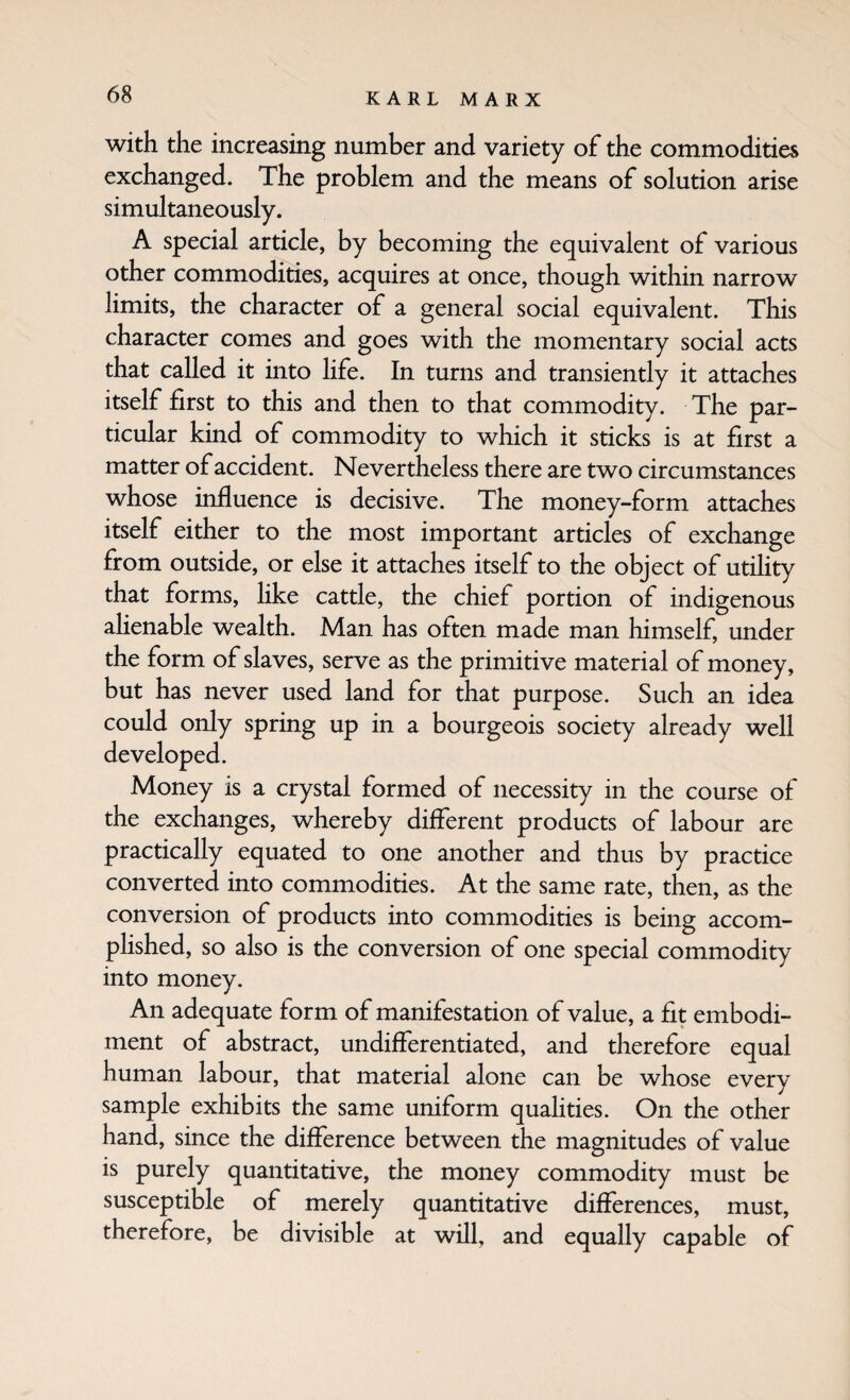 with the increasing number and variety of the commodities exchanged. The problem and the means of solution arise simultaneously. A special article, by becoming the equivalent of various other commodities, acquires at once, though within narrow limits, the character of a general social equivalent. This character comes and goes with the momentary social acts that called it into life. In turns and transiently it attaches itself first to this and then to that commodity. The par¬ ticular kind of commodity to which it sticks is at first a matter of accident. N ever theless there are two circumstances whose influence is decisive. The money-form attaches itself either to the most important articles of exchange from outside, or else it attaches itself to the object of utihty that forms, like cattle, the chief portion of indigenous alienable wealth. Man has often made man himself, under the form of slaves, serve as the primitive material of money, but has never used land for that purpose. Such an idea could only spring up in a bourgeois society already well developed. Money is a crystal formed of necessity in the course of the exchanges, whereby different products of labour are practically equated to one another and thus by practice converted into commodities. At the same rate, then, as the conversion of products into commodities is being accom¬ plished, so also is the conversion of one special commodity into money. An adequate form of manifestation of value, a fit embodi¬ ment of abstract, undifferentiated, and therefore equal human labour, that material alone can be whose every sample exhibits the same uniform qualities. On the other hand, since the difference between the magnitudes of value is purely quantitative, the money commodity must be susceptible of merely quantitative differences, must, therefore, be divisible at will, and equally capable of