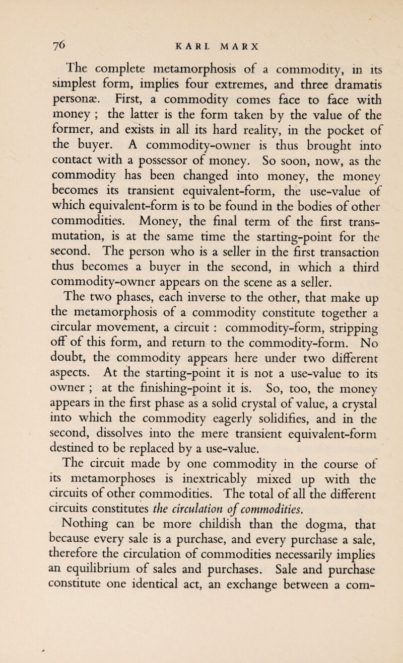 The complete metamorphosis of a commodity, in its simplest form, implies four extremes, and three dramatis persons. First, a commodity comes face to face with money ; the latter is the form taken by the value of the former, and exists in all its hard reality, in the pocket of the buyer. A commodity-owner is thus brought into contact with a possessor of money. So soon, now, as the commodity has been changed into money, the money becomes its transient equivalent-form, the use-value of which equivalent-form is to be found in the bodies of other commodities. Money, the final term of the first trans¬ mutation, is at the same time the starting-point for the second. The person who is a seller in the first transaction thus becomes a buyer in the second, in which a third commodity-owner appears on the scene as a seller. The two phases, each inverse to the other, that make up the metamorphosis of a commodity constitute together a circular movement, a circuit : commodity-form, stripping off of this form, and return to the commodity-form. No doubt, the commodity appears here under two different aspects. At the starting-point it is not a use-value to its owner ; at the finishing-point it is. So, too, the money appears in the first phase as a solid crystal of value, a crystal into which the commodity eagerly solidifies, and in the second, dissolves into the mere transient equivalent-form destined to be replaced by a use-value. The circuit made by one commodity in the course of its metamorphoses is inextricably mixed up with the circuits of other commodities. The total of all the different circuits constitutes the circulation of commodities. Nothing can be more childish than the dogma, that because every sale is a purchase, and every purchase a sale, therefore the circulation of commodities necessarily implies an equilibrium of sales and purchases. Sale and purchase constitute one identical act, an exchange between a com-