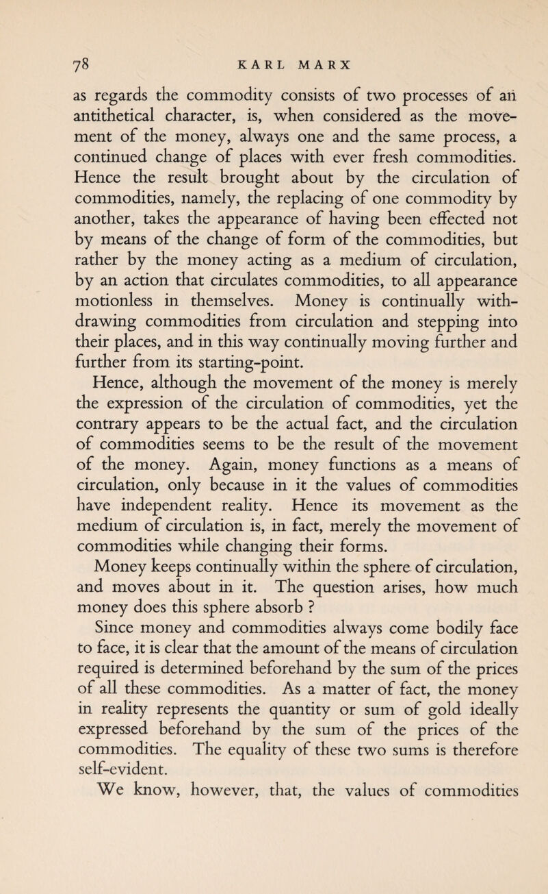 as regards the commodity consists of two processes of an antithetical character, is, when considered as the move¬ ment of the money, always one and the same process, a continued change of places with ever fresh commodities. Hence the result brought about by the circulation of commodities, namely, the replacing of one commodity by another, takes the appearance of having been effected not by means of the change of form of the commodities, but rather by the money acting as a medium of circulation, by an action that circulates commodities, to all appearance motionless in themselves. Money is continually with¬ drawing commodities from circulation and stepping into their places, and in this way continually moving further and further from its starting-point. Hence, although the movement of the money is merely the expression of the circulation of commodities, yet the contrary appears to be the actual fact, and the circulation of commodities seems to be the result of the movement of the money. Again, money functions as a means of circulation, only because in it the values of commodities have independent reality. Hence its movement as the medium of circulation is, in fact, merely the movement of commodities while changing their forms. Money keeps continually within the sphere of circulation, and moves about in it. The question arises, how much money does this sphere absorb ? Since money and commodities always come bodily face to face, it is clear that the amount of the means of circulation required is determined beforehand by the sum of the prices of all these commodities. As a matter of fact, the money in reahty represents the quantity or sum of gold ideally expressed beforehand by the sum of the prices of the commodities. The equality of these two sums is therefore self-evident. We know, however, that, the values of commodities