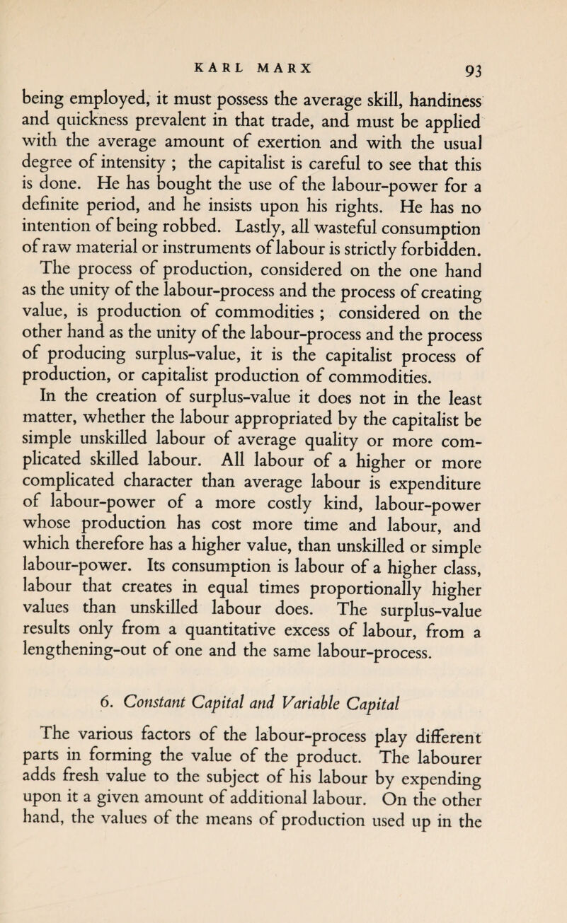 being employed, it must possess the average skill, handiness and quickness prevalent in that trade, and must be applied with the average amount of exertion and with the usual degree of intensity ; the capitalist is careful to see that this is done. He has bought the use of the labour-power for a definite period, and he insists upon his rights. He has no intention of being robbed. Lastly, all wasteful consumption of raw material or instruments of labour is strictly forbidden. The process of production, considered on the one hand as the unity of the labour-process and the process of creating value, is production of commodities ; considered on the other hand as the unity of the labour-process and the process of producing surplus-value, it is the capitalist process of production, or capitalist production of commodities. In the creation of surplus-value it does not in the least matter, whether the labour appropriated by the capitalist be simple unskilled labour of average quality or more com¬ plicated skilled labour. All labour of a higher or more complicated character than average labour is expenditure of labour-power of a more costly kind, labour-power whose production has cost more time and labour, and which therefore has a higher value, than unskilled or simple labour-power. Its consumption is labour of a higher class, labour that creates in equal times proportionally higher values than unskilled labour does. The surplus-value results only from a quantitative excess of labour, from a lengthening-out of one and the same labour-process. 6. Constant Capital and Variable Capital The various factors of the labour-process play different parts in forming the value of the product. The labourer adds fresh value to the subject of his labour by expending upon it a given amount of additional labour. On the other hand, the values of the means of production used up in the