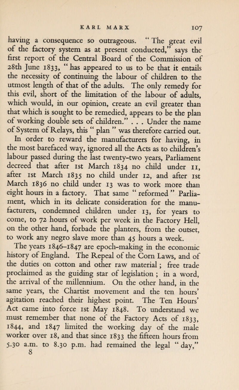 having a consequence so outrageous. ‘‘ The great evil of the factory system as at present conducted,” says the first report of the Central Board of the Commission of 28th June 1833, “ has appeared to us to be that it entails the necessity of continuing the labour of children to the utmost length of that of the adults. The only remedy for this evil, short of the Hmitation of the labour of adults, which would, in our opinion, create an evil greater than that which is sought to be remedied, appears to be the plan of working double sets of children.” . . . Under the name of System of Relays, this “ plan ” was therefore carried out. In order to reward the manufacturers for having, in the most barefaced way, ignored all the Acts as to children’s labour passed during the last twenty-two years. Parliament decreed that after ist March 1834 no child under ii, after ist March 1835 no child under 12, and after ist March 1836 no child under 13 was to work more than eight hours in a factory. That same “ reformed ” Parlia¬ ment, which in its delicate consideration for the manu¬ facturers, condemned children under 13, for years to come, to 72 hours of work per week in the Factory Hell, on the other hand, forbade the planters, from the outset, to work any negro slave more than 45 hours a week. The years 1846-1847 are epoch-making in the economic history of England. The Repeal of the Com Laws, and of the duties on cotton and other raw material; free trade proclaimed as the guiding star of legislation ; in a word, the arrival of the millennium. On the other hand, in the same years, the Chartist movement and the ten hours’ agitation reached their highest point. The Ten Hours’ Act came into force ist May 1848. To understand we must remember that none of the Factory Acts of 1833, 1844, and 1847 hmited the working day of the male worker over 18, and that since 1833 the fifteen hours from 5.30 a.m. to 8.30 p.m. had remained the legal “ day,”