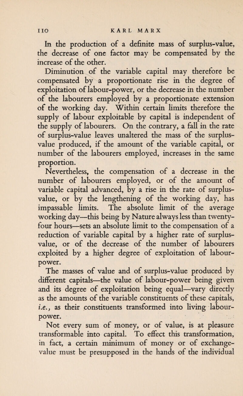 In the production of a definite mass of surplus-value, the decrease of one factor may be compensated by the increase of the other. Diminution of the variable capital may therefore be compensated by a proportionate rise in the degree of exploitation of labour-power, or the decrease in the number of the labourers employed by a proportionate extension of the working day. Within certain Hmits therefore the supply of labour exploitable by capital is independent of the supply of labourers. On the contrary, a fall in the rate of surplus-value leaves unaltered the mass of the surplus- value produced, if the amount of the variable capital, or number of the labourers employed, increases in the same proportion. Nevertheless, the compensation of a decrease in the number of labourers employed, or of the amount of variable capital advanced, by a rise in the rate of surplus- value, or by the lengthening of the working day, has impassable limits. The absolute limit of the average working day—this being by Nature always less than twenty- four hours—sets an absolute Hmit to the compensation of a reduction of variable capital by a higher rate of surplus- value, or of the decrease of the number of labourers exploited by a higher degree of exploitation of labour- power. The masses of value and of surplus-value produced by different capitals—the value of labour-power being given and its degree of exploitation being equal—^vary directly as the amoimts of the variable constituents of these capitals, i.e., as their constituents transformed into living labour- power. Not every sum of money, or of value, is at pleasure transformable into capital. To effect this transformation, in fact, a certain minimum of money or of exchange- value must be presupposed in the hands of the individual